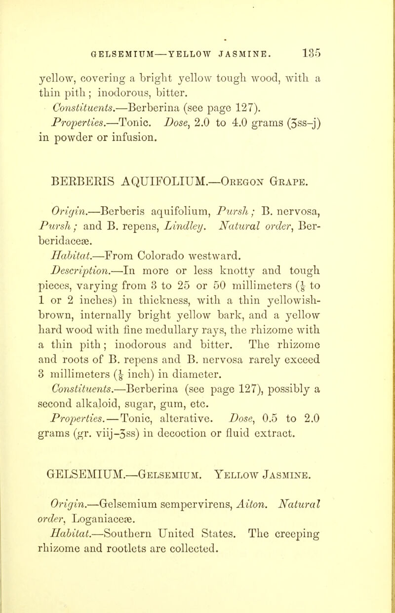 yellow, covering a bright yellow tough, wood, with a thin pith ; inodorous, bitter. Constituents.—Berberina (see page 127). Properties.—Tonic. Dose, 2.0 to 4.0 grams (3ss-j) in powder or infusion. BEKBERIS AQUIFOLIUM.—Oregon Grape. Origin.—Berberis aquifolium, Pursli; B. nervosa, Pursh ; and B. repens, Lindley. Natural order, Ber- beridaceae. Habitat.—From Colorado westward. Description.—In more or less knotty and tough pieces, varying from 3 to 25 or 50 millimeters (J- to 1 or 2 inches) in thickness, with a thin yellowish- brown, internally bright yellow bark, and a yellow hard wood with fine medullary rays, the rhizome with a thin pith; inodorous and bitter. The rhizome and roots of B. repens and B. nervosa rarely exceed 3 millimeters (J inch) in diameter. Constituents.—Berberina (see page 127), possibly a second alkaloid, sugar, gum, etc. Properties. — Tonic, alterative. Dose, 0.5 to 2.0 grams (gr. viij-3ss) in decoction or fluid extract. GELSEMIUM.—Gelsemium. Yellow Jasmine. Origin.—Gelsemium sempervirens, Aiton. Natural order, Loganiacese. Habitat.—Southern United States. The creeping rhizome and rootlets are collected.