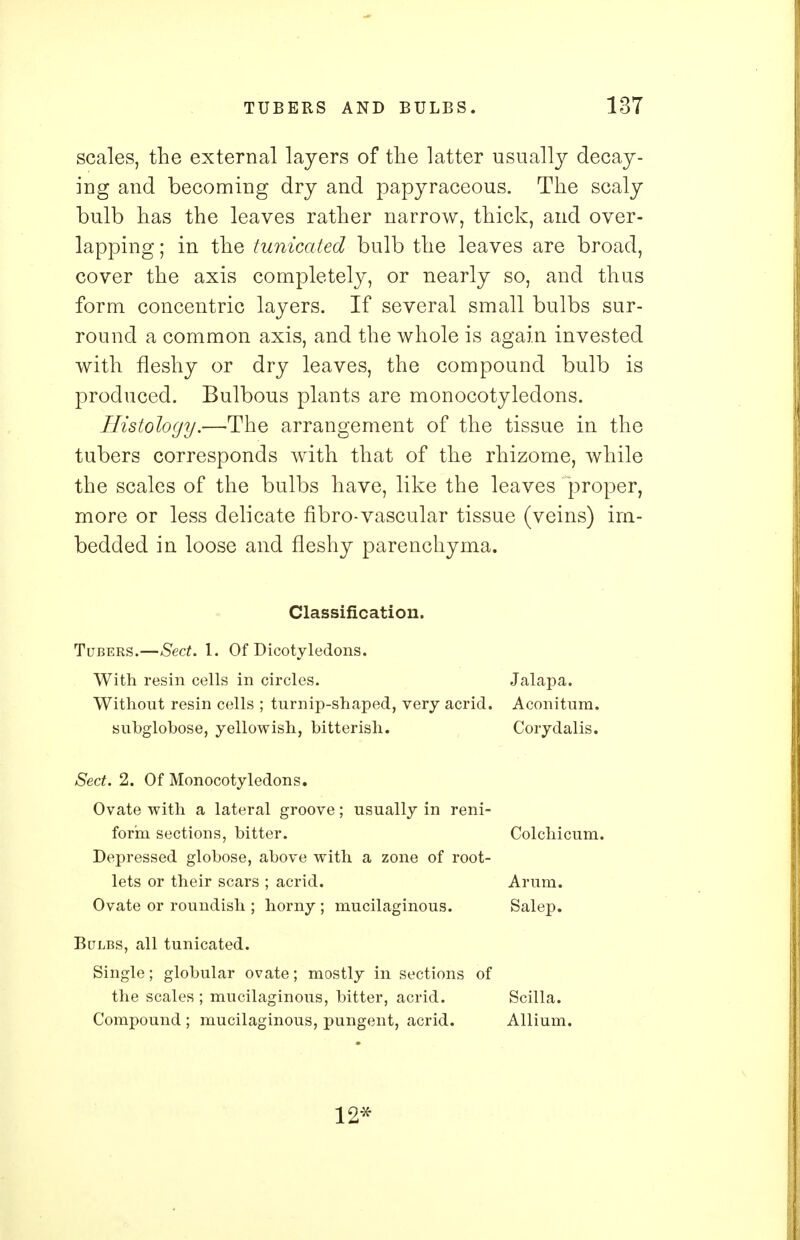 scales, the external layers of the latter usually decay- ing and becoming dry and papyraceous. The scaly bulb has the leaves rather narrow, thick, and over- lapping ; in the tunicated bulb the leaves are broad, cover the axis completely, or nearly so, and thus form concentric layers. If several small bulbs sur- round a common axis, and the whole is again invested with fleshy or dry leaves, the compound bulb is produced. Bulbous plants are monocotyledons. Histology.—The arrangement of the tissue in the tubers corresponds with that of the rhizome, while the scales of the bulbs have, like the leaves proper, more or less delicate fibro-vascular tissue (veins) im- bedded in loose and fleshy parenchyma. Classification. Tubers.—Sect. 1. Of Dicotyledons. With resin cells in circles. Without resin cells ; turnip-shaped, very acrid, subglobose, yellowish, bitterish. Sect. 2. Of Monocotyledons. Ovate with a lateral groove; usually in reni form sections, bitter. Depressed globose, above with a zone of root lets or their scars ; acrid. Ovate or roundish ; horny ; mucilaginous. Bulbs, all tunicated. Single; globular ovate; mostly in sections of the scales ; mucilaginous, bitter, acrid. Scilla. Compound ; mucilaginous, pungent, acrid. Allium. Jalapa. Aconitum. Corydalis. Colchicum. Arum. Salep. 12*