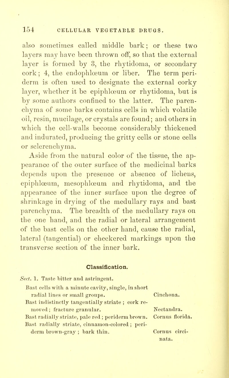 also sometimes called middle bark; or these two layers may have been thrown off, so that the external layer is formed by 3, the rhytidoma, or secondary cork; 4, the endophlceum or liber. The term peri- derm is often used to designate the external corky layer, whether it be epiphloeum or rhytidoma, but is by some authors confined to the latter. The paren- chyma of some barks contains cells in which volatile oil, resin, mucilage, or crystals are found; and others in which the cell-walls become considerably thickened and indurated, producing the gritty cells or stone cells or sclerenchyma. Aside from the natural color of the tissue, the ap- pearance of the outer surface of the medicinal barks depends upon the presence or absence of lichens, epiphloeum, mesophloeum and rhytidoma, and the appearance of the inner surface upon the degree of shrinkage in drying of the medullary rays and bast parenchyma. The breadth of the medullary rays on the one hand, and the radial or lateral arrangement of the bast cells on the other hand, cause the radial, lateral (tangential) or checkered markings upon the transverse section of the inner bark. Classification. Sect. 1. Taste bitter and astringent. Bast cells with a minute cavity, single, in short radial lines or small groups. Bast indistinctly tangentially striate ; cork re- moved ; fracture granular. Bast radially striate, pale red ; periderm brown. Bast radially striate, cinnamon-colored; peri- derm brown-gray ; bark thin. Cinchona. Nectandra. Cornus fiorida. Corn us circi- nata.