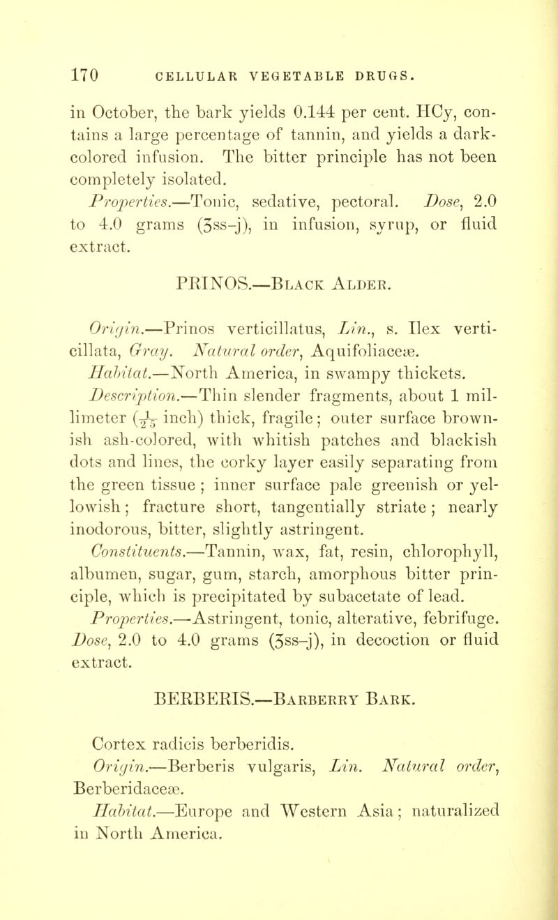 in October, the bark yields 0.144 per cent. HCy, con- tains a large percentage of tannin, and yields a dark- colored infusion. The bitter principle has not been completely isolated. Properties.—Tonic, sedative, pectoral. Dose, 2.0 to 4.0 grams (5ss-j), in infusion, syrup, or fluid extract. PKINOS.—Black Alder. Origin.—Prinos verticillatus, Lin., s. Ilex verti- cil! ata, Gray. Natural order, Aquifoliaceye. Habitat.—North America, in swampy thickets. Description.—Thin slender fragments, about 1 mil- limeter inch) thick, fragile; outer surface brown- ish ash-colored, with whitish patches and blackish dots and lines, the corky layer easily separating from the green tissue ; inner surface pale greenish or yel- lowish ; fracture short, tangentially striate; nearly inodorous, bitter, slightly astringent. Constituents.—Tannin, wax, fat, resin, chlorophyll, albumen, sugar, gum, starch, amorphous bitter prin- ciple, which is precipitated by subacetate of lead. Properties.—Astringent, tonic, alterative, febrifuge. Dose, 2.0 to 4.0 grams (3ss-j), in decoction or fluid extract. BEKBERIS.—Barberry Bark. Cortex radicis berberidis. Origin.—Berberis vulgaris, Lin. Natural order, Berberidacese. Habitat.—Europe and Western Asia; naturalized in North America.