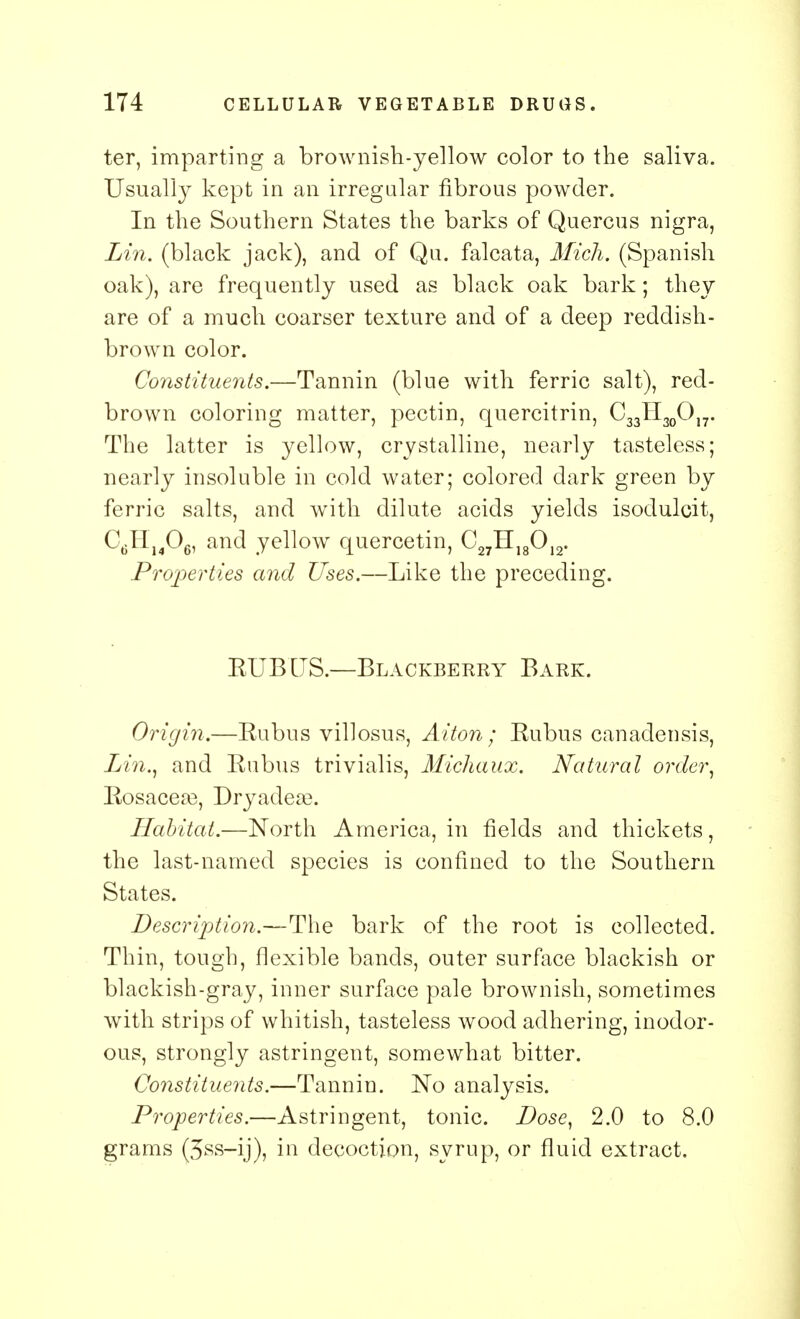 ter, imparting a brownish-yellow color to the saliva. Usually kept in an irregular fibrous powder. In the Southern States the barks of Quercus nigra, Lin. (black jack), and of Qu. falcata, Mich. (Spanish oak), are frequently used as black oak bark; they are of a much coarser texture and of a deep reddish- brown color. Constituents.—Tannin (blue with ferric salt), red- brown coloring matter, pectin, quercitrin, C33H30O17. The latter is yellow, crystalline, nearly tasteless; nearly insoluble in cold water; colored dark green by ferric salts, and with dilute acids yields isodulcit, C6H1406, and yellow quercetin, C27H18012. Properties and Uses.—Like the preceding. BUBUS.—Blackberry Bark. Origin.—Eubus villosus, Alton; Kubus canadensis, Lin., and Kubus trivialis, Michaux. Natural order, Kosaceas, Dryadese. Habitat.—North America, in fields and thickets, the last-named species is confined to the Southern States. Description.—The bark of the root is collected. Thin, tough, flexible bands, outer surface blackish or blackish-gray, inner surface pale brownish, sometimes with strips of whitish, tasteless wood adhering, inodor- ous, strongly astringent, somewhat bitter. Constituents.—Tannin. No analysis. Properties.—Astringent, tonic. Dose, 2.0 to 8.0 grams (5ss-ij), in decoction, syrup, or fluid extract.