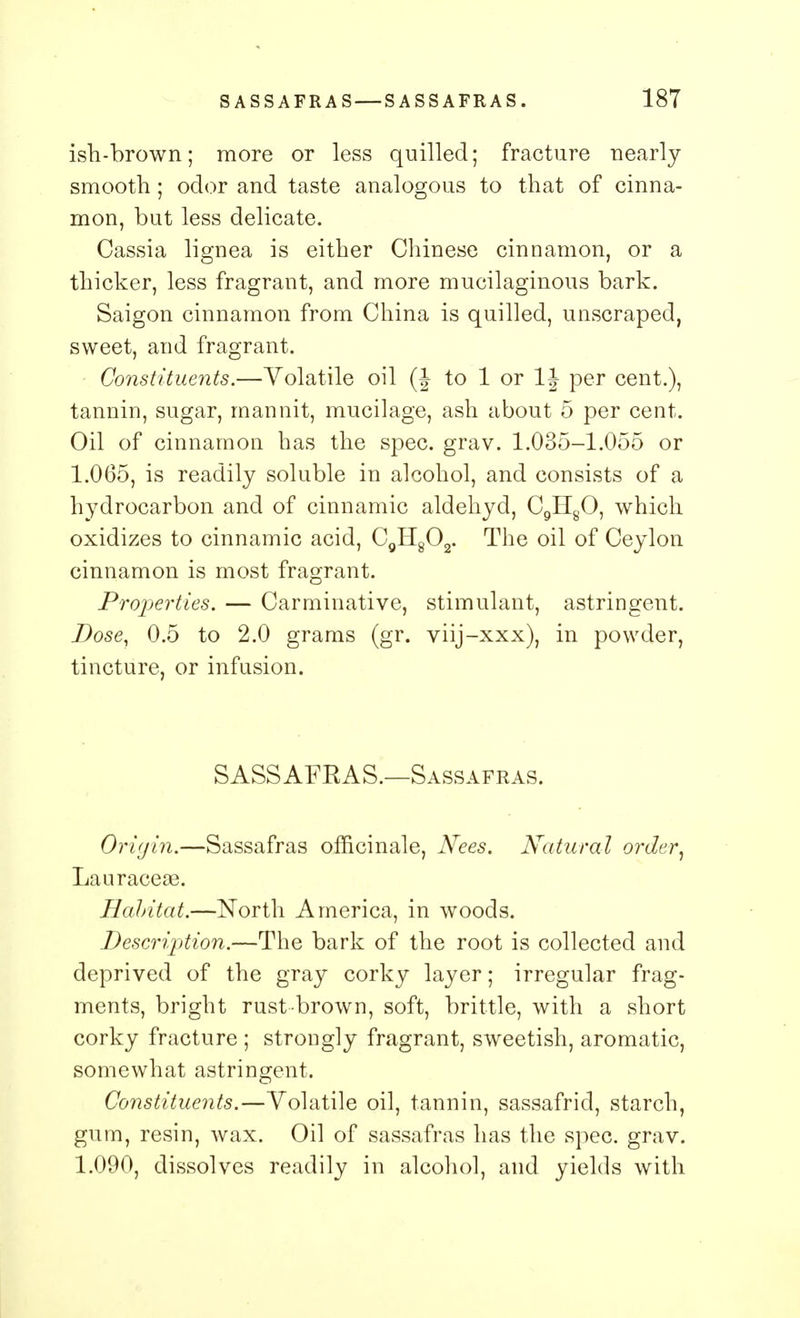 ish-brown; more or less quilled; fracture nearly smooth; odor and taste analogous to that of cinna- mon, but less delicate. Cassia lignea is either Chinese cinnamon, or a thicker, less fragrant, and more mucilaginous bark. Saigon cinnamon from China is quilled, unscraped, sweet, and fragrant. Constituents.—Volatile oil (J to 1 or 1J per cent.), tannin, sugar, man nit, mucilage, ash about 5 per cent. Oil of cinnamon has the spec. grav. 1.035-1.055 or 1.065, is readily soluble in alcohol, and consists of a hydrocarbon and of cinnamic aldehyd, C9H80, which oxidizes to cinnamic acid, C9H802. The oil of Ceylon cinnamon is most fragrant. Properties. — Carminative, stimulant, astringent. Dose, 0.5 to 2.0 grams (gr. viij-xxx), in powder, tincture, or infusion. SASSAFRAS.—Sassafras. Origin.—Sassafras officinale, Nees. Natural order, Lauraceae. Habitat.—North America, in woods. Description.—The bark of the root is collected and deprived of the gray corky layer; irregular frag- ments, bright rust-brown, soft, brittle, with a short corky fracture ; strongly fragrant, sweetish, aromatic, somewhat astringent. Constituents.—Volatile oil, tannin, sassafrid, starch, gum, resin, wax. Oil of sassafras has the spec. grav. 1.090, dissolves readily in alcohol, and yields with