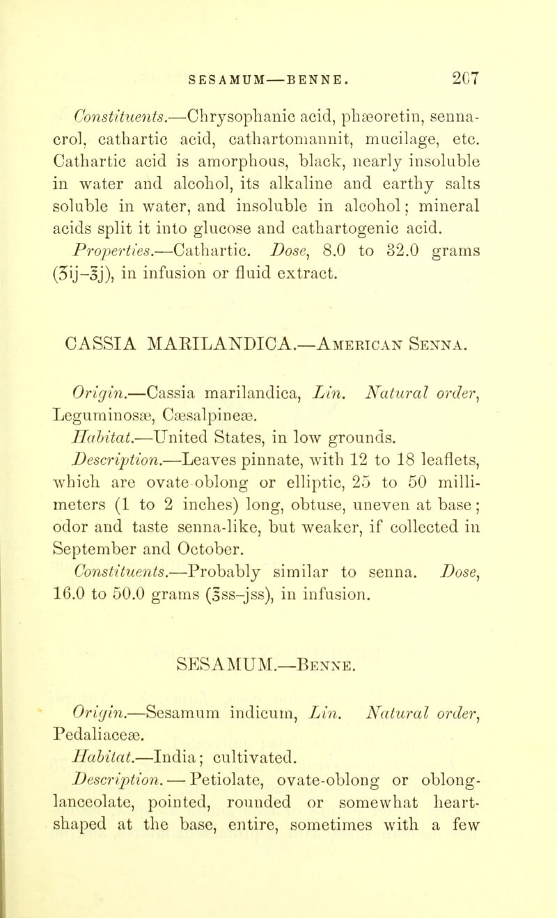 Constituents.—Chrysophanic acid, phasoretin, senna- crol, cathartic acid, cathartomannit, mucilage, etc. Cathartic acid is amorphous, black, nearly insoluble in water and alcohol, its alkaline and earthy salts soluble in water, and insoluble in alcohol; mineral acids split it into glucose and cathartogenic acid. Properties.—Cathartic. Dose, 8.0 to 32.0 grams (3ij-3j), in infusion or fluid extract. CASSIA MAKILAKDICA.—American Senna. Origin.—Cassia marilandica, Lin. Natural order, Leguminosae, CaesalpinesB. Habitat.—United States, in low grounds. Description.—Leaves pinnate, with 12 to 18 leaflets, which are ovate oblong or elliptic, 25 to 50 milli- meters (1 to 2 inches) long, obtuse, uneven at base; odor and taste senna-like, but weaker, if collected in September and October. Constituents.—Probably similar to senna. Dose, 16.0 to 50.0 grams (sss-jss), in infusion. SESAMUM.—Benne. Origin.—Sesamum indicum, Lin. Natural order, Pedaliaceaa. Habitat.—India; cultivated. Description. — Petiolatc, ovate-oblong or oblong- lanceolate, pointed, rounded or somewhat heart- shaped at the base, entire, sometimes with a few