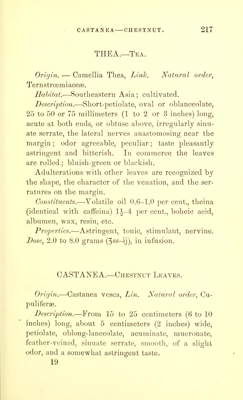 THEA.—Tea. Origin. •— Camellia Thea, Link. Natural order, Ternstroemiaceae. Habitat.—Southeastern Asia; cultivated. Description.—Short-petiolate, oval or oblanceolate, 25 to 50 or 75 millimeters (1 to 2 or 3 inches) long, acute at both ends, or obtuse above, irregularly sinu- ate serrate, the lateral nerves anastomosing near the margin; odor agreeable, peculiar; taste pleasantly astringent and bitterish. In commerce the leaves are rolled ; blaish-green or blackish. Adulterations with other leaves are recognized by the shape, the character of the venation, and the ser- ratures on the margin. Constituents.—Volatile oil 0.6-1.0 per cent., theina (identical with caffeina) 1J-4 per cent., boheic acid, albumen, wax, resin, etc. Properties.—Astringent, tonic, stimulant, nervine. Dose, 2.0 to 8.0 grams (3ss-ij), in infusion. CASTANEA.—Chestnut Leaves. Origin,—Castanea vesca, Lin. Natural order, Cu- puliferae. Description.—From 15 to 25 centimeters (6 to 10 inches) long, about 5 centimeters (2 inches) wide, petiolate, oblong-lanceolate, acuminate, mucronate, feather-veined, sinuate serrate, smooth, of a slight odor, and a somewhat astringent taste. 19