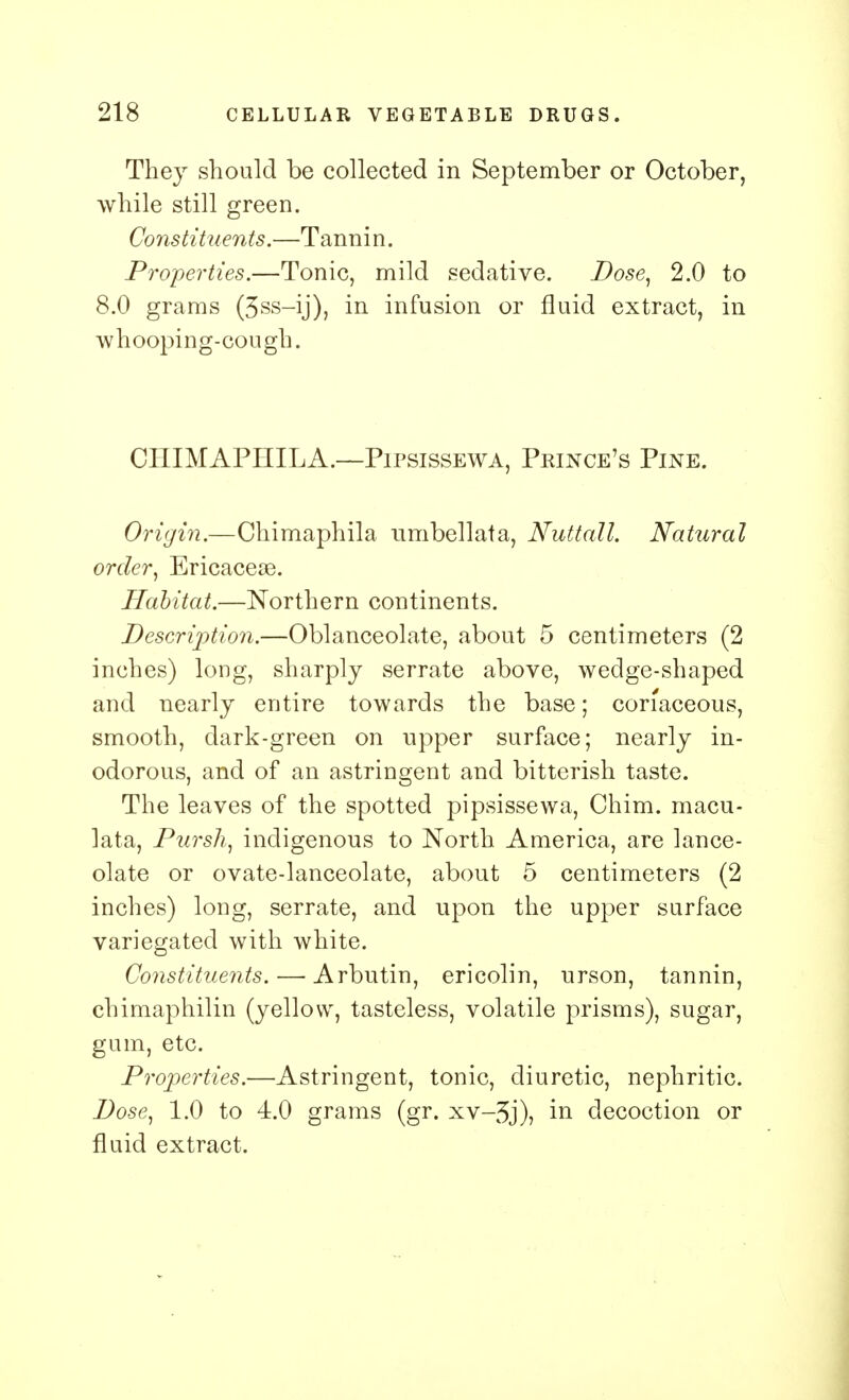 They should be collected in September or October, while still green. Constituents.—Tannin. Properties.—Tonic, mild sedative. Dose, 2.0 to 8.0 grams (3ss-ij), in infusion or fluid extract, in whooping- cou gh. CIIIMAPIIILA.—Pipsissewa, Prince's Pine. Origin.—Chimaphila umbellata, Nuttall. Natural order, Ericaceae. Habitat.—Northern continents. Description.—Oblanceolate, about 5 centimeters (2 inches) long, sharply serrate above, wedge-shaped and nearly entire towards the base; coriaceous, smooth, dark-green on upper surface; nearly in- odorous, and of an astringent and bitterish taste. The leaves of the spotted pipsissewa, Chim. macu- lata, Pursh, indigenous to North America, are lance- olate or ovate-lanceolate, about 5 centimeters (2 inches) long, serrate, and upon the upper surface variegated with white. Constituents. — Arbutin, ericolin, urson, tannin, chimaphilin (yellow, tasteless, volatile prisms), sugar, gum, etc. Properties.—Astringent, tonic, diuretic, nephritic. Dose, 1.0 to 4.0 grams (gr. xv-3j), in decoction or fluid extract.