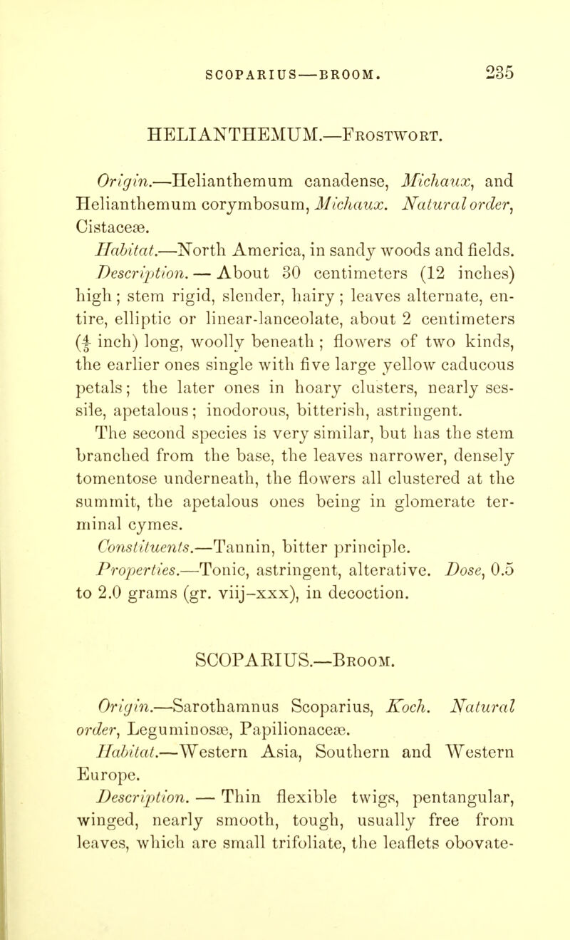 HELIANTHEMUM.—Frostwort. Origin.—Helianthemum canadense, Michaux, and Helianthemum corymbosum, Michaux. Natural order, Cistaceas. Habitat.—North America, in sandy woods and fields. Description. — About 30 centimeters (12 inches) high; stem rigid, slender, hairy; leaves alternate, en- tire, elliptic or linear-lanceolate, about 2 centimeters inch) long, woolly beneath ; flowers of two kinds, the earlier ones single with five large yellow caducous petals; the later ones in hoary clusters, nearly ses- sile, apetalous; inodorous, bitterish, astringent. The second species is very similar, but has the stem branched from the base, the leaves narrower, densely tomentose underneath, the flowers all clustered at the summit, the apetalous ones being in glomerate ter- minal cymes. Constituents.—Tannin, bitter principle. Properties.—Tonic, astringent, alterative. Dose, 0.5 to 2.0 grams (gr. viij-xxx), in decoction. SCOPAKIUS.—Broom. Origin.—Sarothamnus Scoparius, Koch. Natural order, Leguminosae, Papilionaceae. Habitat.—Western Asia, Southern and Western Europe. Description. — Thin flexible twigs, pentangular, winged, nearly smooth, tough, usually free from leaves, which are small trifoliate, the leaflets obovate-