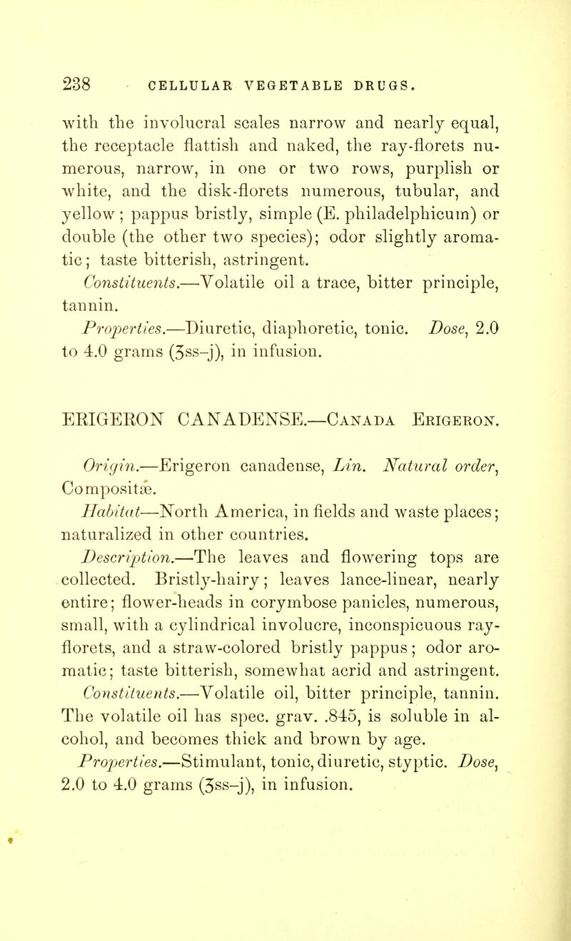 with the involucral scales narrow and nearly equal, the receptacle flattish and naked, the ray-florets nu- merous, narrow, in one or two rows, purplish or white, and the disk-florets numerous, tubular, and yellow ; pappus bristly, simple (E. philadelphicum) or double (the other two species); odor slightly aroma- tic ; taste bitterish, astringent. Constituents.—Volatile oil a trace, bitter principle, tannin. Properties.—Diuretic, diaphoretic, tonic. Dose, 2.0 to 4.0 grams (3ss-j), in infusion. ERIGERON CANADENSE.—Canada Erigeron. Origin.—Erigeron canadense, Lin. Natural order, Composite. Habitat—North America, infields and waste places; naturalized in other countries. Description.—The leaves and flowering tops are collected. Bristly-hairy; leaves lance-linear, nearly entire; flower-heads in corymbose panicles, numerous, small, with a cylindrical involucre, inconspicuous ray- florets, and a straw-colored bristly pappus; odor aro- matic; taste bitterish, somewhat acrid and astringent. Constituents.—Volatile oil, bitter principle, tannin. The volatile oil has spec. grav. .845, is soluble in al- cohol, and becomes thick and brown by age. Properties.—Stimulant, tonic, diuretic, styptic. Dose, 2.0 to 4.0 grams (3ss-j), in infusion.