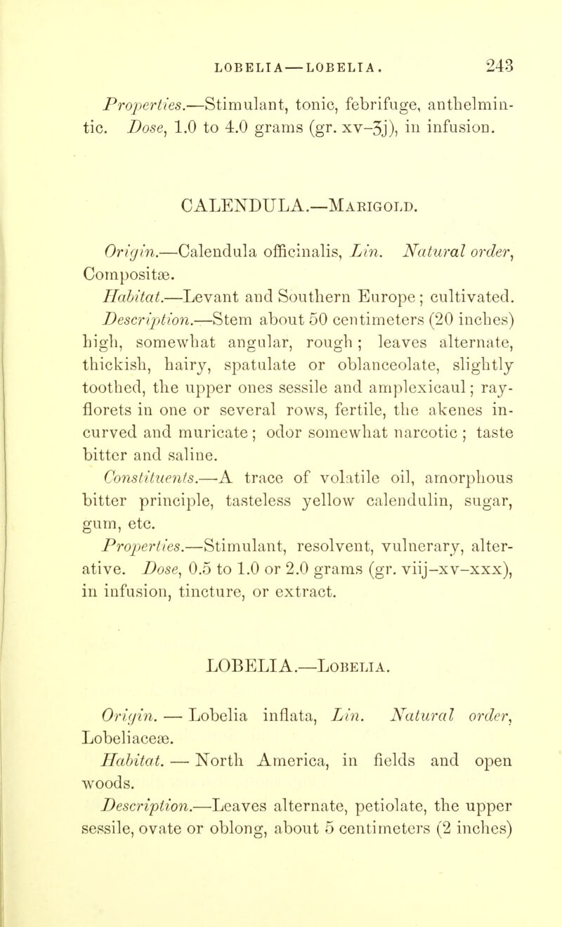 Properties.—Stimulant, tonic, febrifuge, anthelmin- tic. Dose, 1.0 to 4.0 grams (gr. xv-3j), in infusion. CALENDULA.—Marigold. Origin.—Calendula officinalis, Lin. Natural order, Composite. Habitat.—Levant and Southern Europe ; cultivated. Description.—-Stem about 50 centimeters (20 inches) high, somewhat angular, rough; leaves alternate, thickish, hairy, spatulate or oblanceolate, slightly toothed, the upper ones sessile and amplexicaul; ray- florets in one or several rows, fertile, the akenes in- curved and muricate ; odor somewhat narcotic ; taste bitter and saline. Constituents.—-A trace of volatile oil, amorphous bitter principle, tasteless yellow calendulin, sugar, gum, etc. Properties.—Stimulant, resolvent, vulnerary, alter- ative. Dose, 0.5 to 1.0 or 2.0 grams (gr. viij-xv-xxx), in infusion, tincture, or extract. LOBELIA.—Lobelia. Origin. — Lobelia inflata, Lin. Natural order, Lobeliacea3. Habitat. — North America, in fields and open woods. Description.—Leaves alternate, petiolate, the upper sessile, ovate or oblong, about 5 centimeters (2 inches)