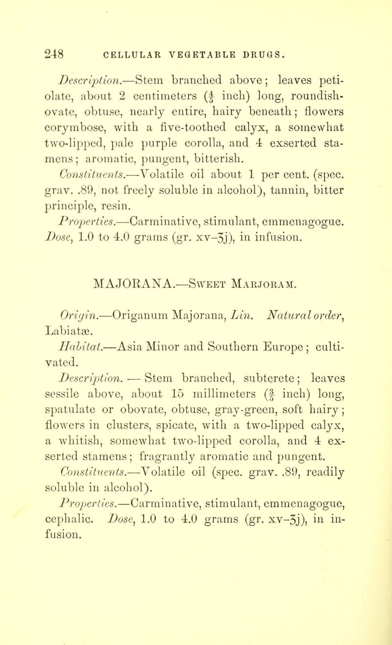 Description.—Stem branched above; leaves peti- olate, about 2 centimeters inch) long, roundish- ovate, obtuse, nearly entire, hairy beneath; flowers corymbose, with a five-toothed calyx, a somewhat two-lipped, pale purple corolla, and 4 exserted sta- mens ; aromatic, pungent, bitterish. Constituents.—-Volatile oil about 1 per cent. (spec, grav. .89, not freely soluble in alcohol), tannin, bitter principle, resin. Properties.—Carminative, stimulant, emmenagogue. Dose, 1.0 to 4.0 grams (gr. xv-3j), in infusion. MAJOKANA.—Sweet Marjoram. Origin.—Origanum Majorana, Lin. Natura l order, Labiatse. Habitat.—Asia Minor and Southern Europe ; culti- vated. Description. — Stem branched, subterete ; leaves sessile above, about 15 millimeters (f inch) long, spatulate or obovate, obtuse, gray-green, soft hairy; flowers in clusters, spicate, with a two-lipped calyx, a whitish, somewhat two-lipped corolla, and 4 ex- serted stamens ; fragrantly aromatic and pungent. Coyistituents.—Volatile oil (spec. grav. .89, readily soluble in alcohol). Properties.—Carminative, stimulant, emmenagogue, cephalic. Dose, 1.0 to 4.0 grams (gr. xv-3j), in in- fusion.