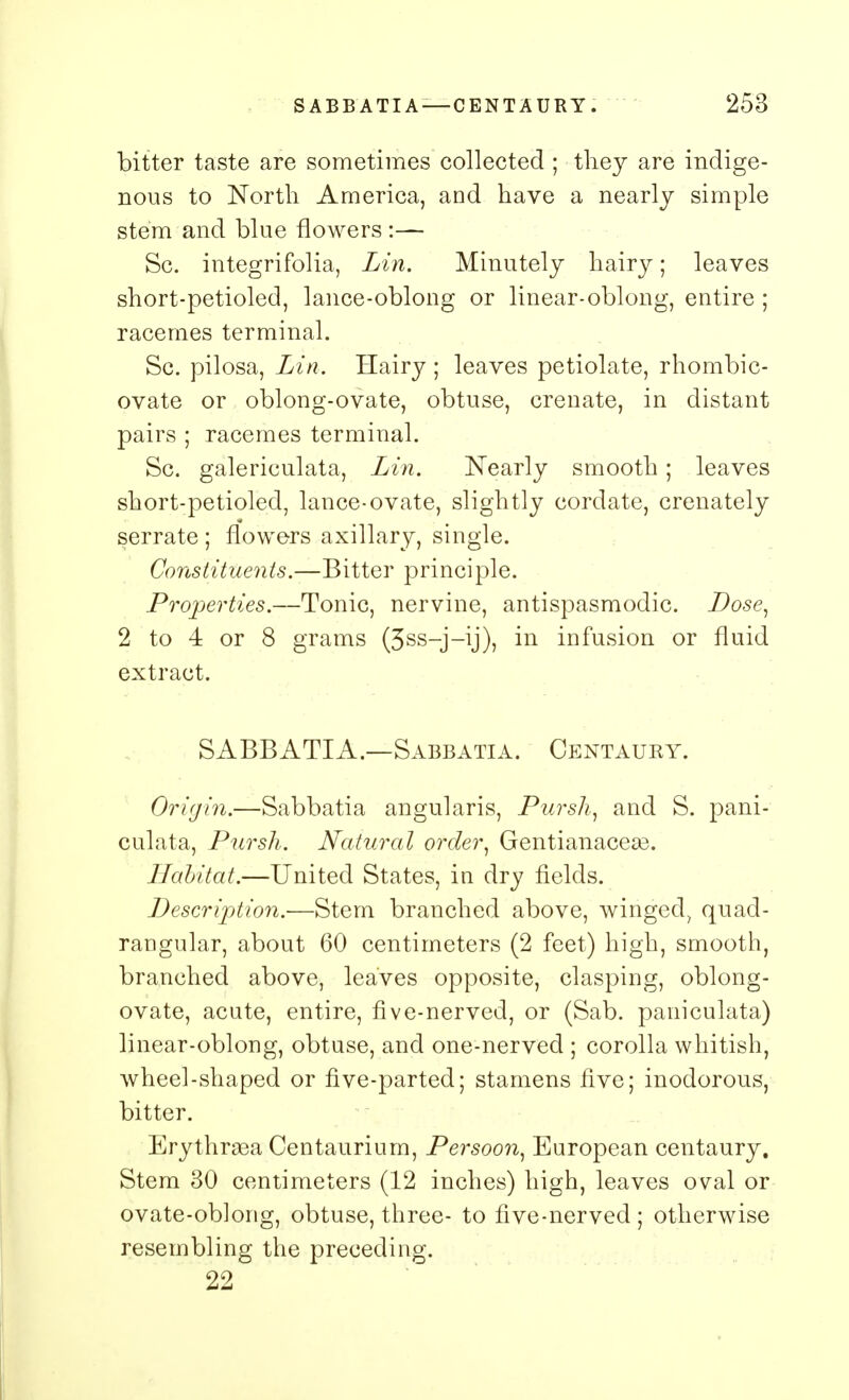 bitter taste are sometimes collected ; they are indige- nous to North America, and have a nearly simple stem and blue flowers :— Sc. integrifolia, Lin. Minutely hairy; leaves short-petioled, lance-oblong or linear-oblong, entire ; racemes terminal. Sc. pilosa, Lin. Hairy ; leaves petiolate, rhombic- ovate or oblong-ovate, obtuse, crenate, in distant pairs ; racemes terminal. Sc. galericulata, Lin. Nearly smooth; leaves short-petioled, lance-ovate, slightly cordate, crenately serrate ; flowers axillary, single. Constituents.—Bitter principle. Properties.—Tonic, nervine, antispasmodic. Dose, 2 to 4 or 8 grams (3ss-j-\j), in infusion or fluid extract. SABBATIA—Sabbatia. Centaury. Origin.—Sabbatia angularis, Pursh, and S. pani- culata, Pursh. Natural order, Gentianacese. Habitat.—United States, in dry fields. Description.-—Stem branched above, winged, quad- rangular, about 60 centimeters (2 feet) high, smooth, branched above, leaves opposite, clasping, oblong- ovate, acute, entire, five-nerved, or (Sab. paniculata) linear-oblong, obtuse, and one-nerved ; corolla whitish, wheel-shaped or five-parted; stamens five; inodorous, bitter. Erythraea Centaurium, Persoon, European centaury. Stem 30 centimeters (12 inches) high, leaves oval or ovate-oblong, obtuse, three- to five-nerved ; otherwise resembling the preceding. 22