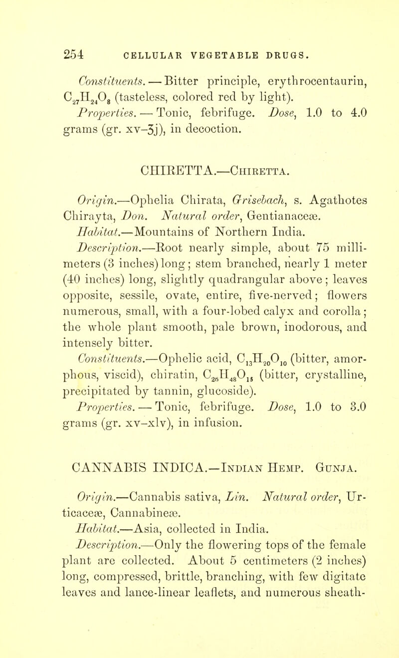 Constituents. — Bitter principle, erythrocentaurin, C27H2408 (tasteless, colored red by light). Properties. — Tonic, febrifuge. Dose, 1.0 to 4.0 grams (gr. xv-3j), in decoction. CHIBETTA.—Chiretta. Origin.—Ophelia Chirata, Grisebach, s. Agathotes Chirayta, Don. Natural order, Gentianaceae. Habitat.—Mountains of Northern India. Description.—Eoot nearly simple, about 75 milli- meters (3 inches) long; stem branched, nearly 1 meter (40 inches) long, slightly quadrangular above; leaves opposite, sessile, ovate, entire, five-nerved; flowers numerous, small, with a four-lobed calyx and corolla; the whole plant smooth, pale brown, inodorous, and intensely bitter. Constituents.—Ophelic acid, C13H20OJ0 (bitter, amor- phous, viscid), chiratin, C2JI48015 (bitter, crystalline, precipitated by tannin, glucoside). Properties. — Tonic, febrifuge. Dose, 1.0 to 3.0 grams (gr. xv-xlv), in infusion. CANNABIS IJSTDICA.-Indian Hemp. Gunja. Origin.—Cannabis sativa, Lin. Natural order, Ur- ticaceae, Cannabineas. Habitat.—Asia, collected in India. Description.—Only the flowering tops of the female plant are collected. About 5 centimeters (2 inches) long, compressed, brittle, branching, with few digitate leaves and lance-linear leaflets, and numerous sheath-