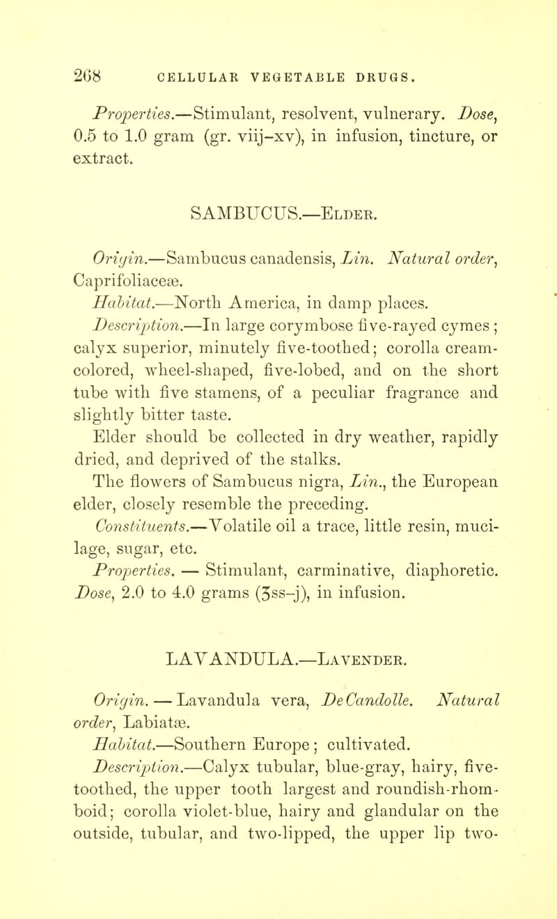 208 CELLULAR VEGETABLE DRUGS. Properties.—Stimulant, resolvent, vulnerary. Dose, 0.5 to 1.0 gram (gr. viij-xv), in infusion, tincture, or extract. SAMBUCUS.—Elder. Origin.—Sambucus canadensis, Lin. Natural order, CaprifoliaceaB. Habitat.—North America, in damp places. Description.—In large corymbose five-rayed cymes ; calyx superior, minutely five-toothed; corolla cream- colored, wheel-shaped, five-lobed, and on the short tube with five stamens, of a peculiar fragrance and slightly bitter taste. Elder should be collected in dry weather, rapidly dried, and deprived of the stalks. The flowers of Sambucus nigra, Lin., the European elder, closely resemble the preceding. Constituents.—Volatile oil a trace, little resin, muci- lage, sugar, etc. Properties. — Stimulant, carminative, diaphoretic. Dose, 2.0 to 4.0 grams (3ss-j), in infusion. LAVANDULA.—Lavender. Origin. — Lavandula vera, DeCandolle. Natural order, Labiatse. Habitat.—Southern Europe ; cultivated. Description.—Calyx tubular, blue-gray, hairy, five- toothed, the upper tooth largest and roundish-rhom - boid; corolla violet-blue, hairy and glandular on the outside, tubular, and two-lipped, the upper lip two-