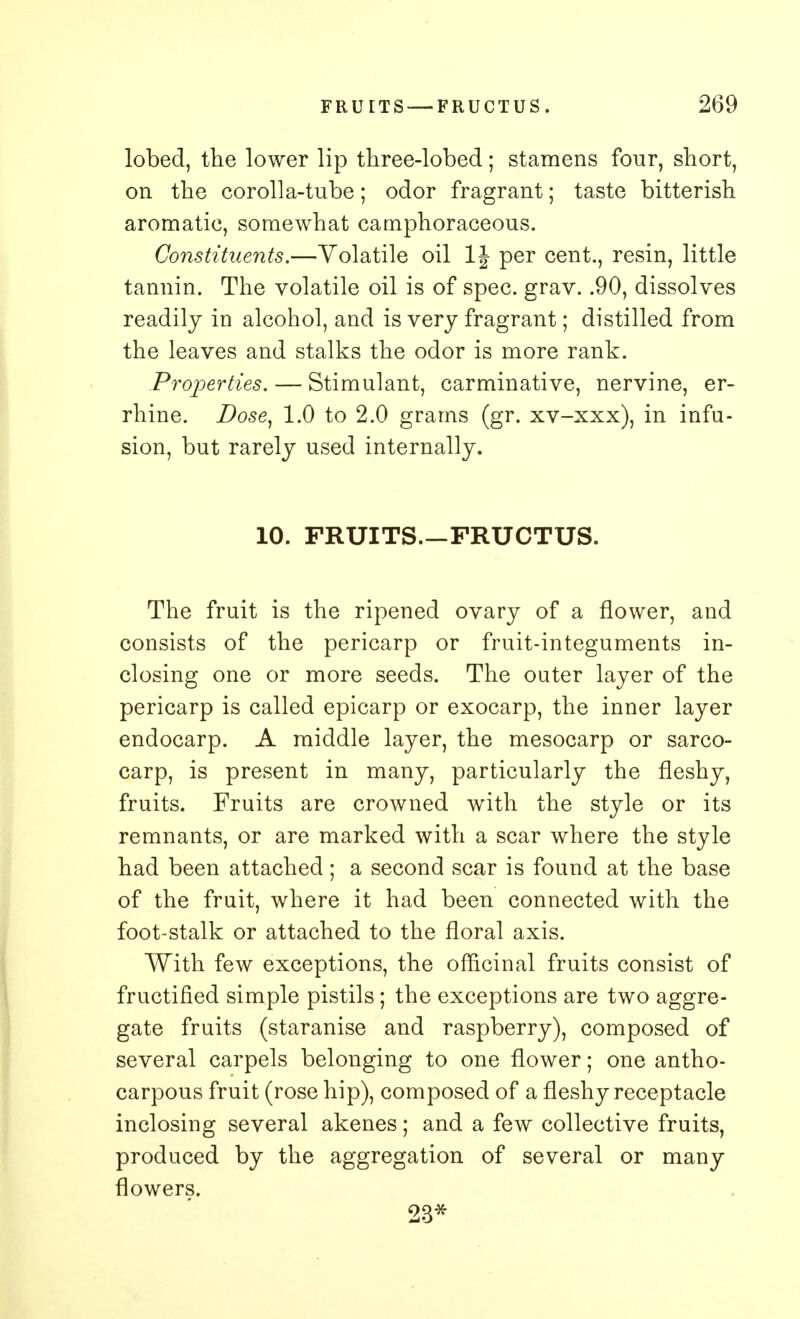 lobed, the lower lip three-lobed; stamens four, short, on the corolla-tube; odor fragrant; taste bitterish aromatic, somewhat camphoraceous. Constituents.—Volatile oil 1J per cent., resin, little tannin. The volatile oil is of spec. grav. .90, dissolves readily in alcohol, and is very fragrant; distilled from the leaves and stalks the odor is more rank. Properties. — Stimulant, carminative, nervine, er- rhine. Dose, 1.0 to 2.0 grams (gr. xv-xxx), in infu- sion, but rarely used internally. 10. FRUITS.—FRUCTUS. The fruit is the ripened ovary of a flower, and consists of the pericarp or fruit-integuments in- closing one or more seeds. The outer layer of the pericarp is called epicarp or exocarp, the inner layer endocarp. A middle layer, the mesocarp or sarco- carp, is present in many, particularly the fleshy, fruits. Fruits are crowned with the style or its remnants, or are marked with a scar where the style had been attached; a second scar is found at the base of the fruit, where it had been connected with the foot-stalk or attached to the floral axis. With few exceptions, the officinal fruits consist of fructified simple pistils; the exceptions are two aggre- gate fruits (staranise and raspberry), composed of several carpels belonging to one flower; one antho- carpous fruit (rose hip), composed of a fleshy receptacle inclosing several akenes; and a few collective fruits, produced by the aggregation of several or many flowers. 23*