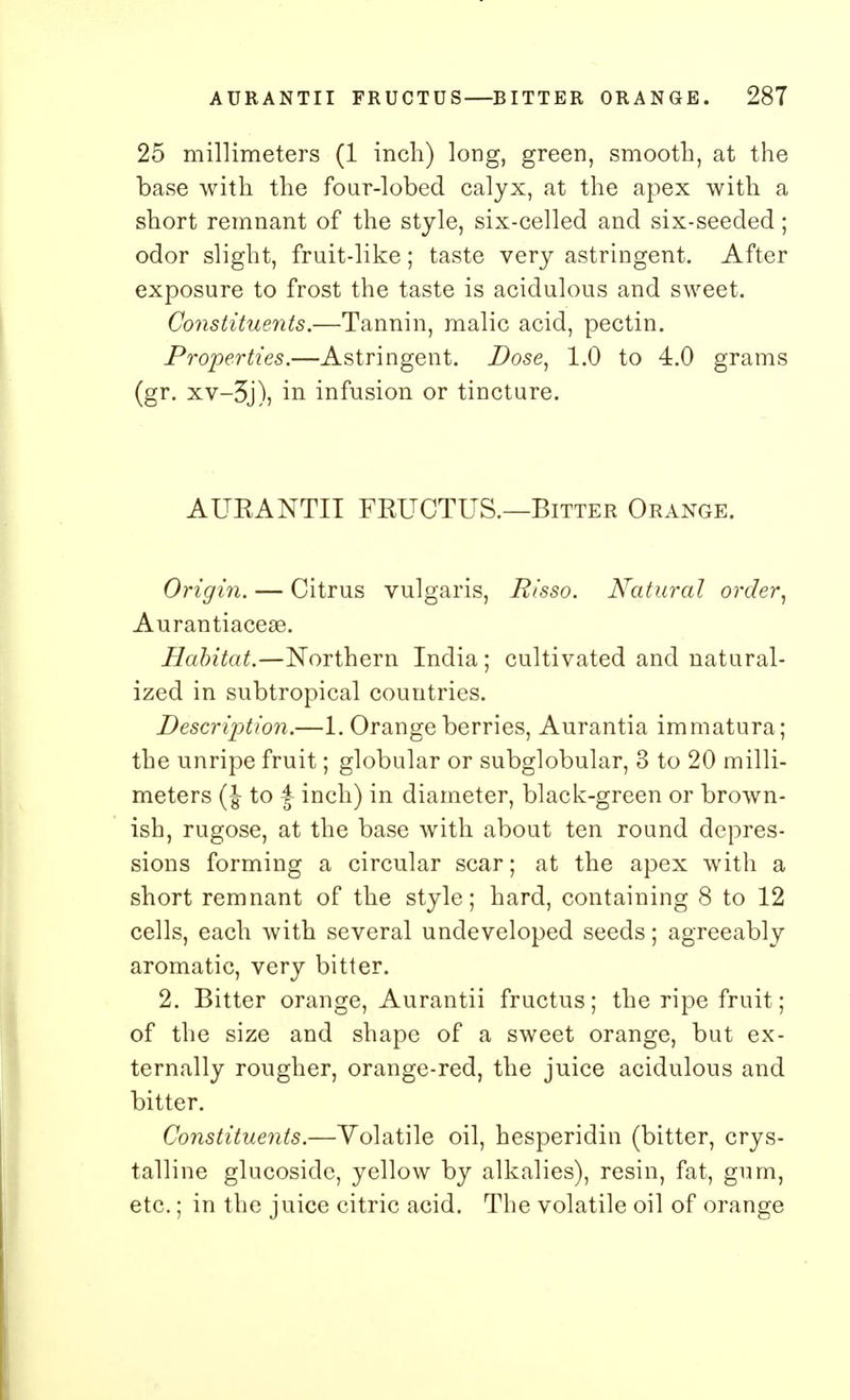 25 millimeters (1 inch) long, green, smooth, at the base with the four-lobed calyx, at the apex with a short remnant of the style, six-celled and six-seeded; odor slight, fruit-like; taste very astringent. After exposure to frost the taste is acidulous and sweet. Constituents.—Tannin, malic acid, pectin. Properties.—Astringent. Dose, 1.0 to 4.0 grams (gr. xv-3j), in infusion or tincture. AUKANTII FEUCTUS.—Bitter Orange. Origin. — Citrus vulgaris, Risso. Natural order, Aurantiacese. Habitat.—Northern India ; cultivated and natural- ized in subtropical countries. Description.—1. Orange berries, Aurantia immatura; the unripe fruit; globular or subglobular, 3 to 20 milli- meters (J- to | inch) in diameter, black-green or brown- ish, rugose, at the base with about ten round depres- sions forming a circular scar; at the apex with a short remnant of the style; hard, containing 8 to 12 cells, each with several undeveloped seeds; agreeably aromatic, very bitter. 2. Bitter orange, Aurantii fructus; the ripe fruit; of the size and shape of a sweet orange, but ex- ternally rougher, orange-red, the juice acidulous and bitter. Constituents.—Volatile oil, hesperidin (bitter, crys- talline glucosidc, yellow by alkalies), resin, fat, gum, etc.; in the juice citric acid. The volatile oil of orange