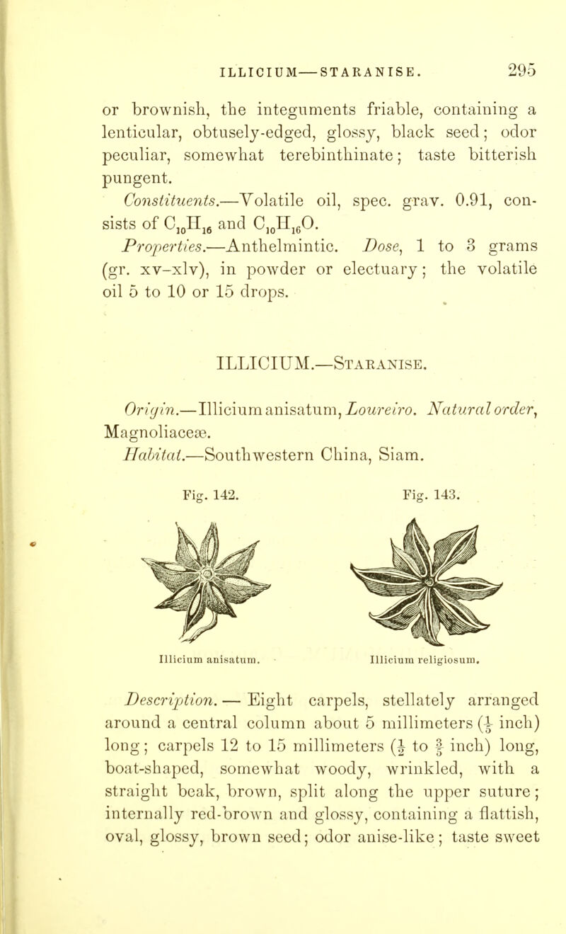 or brownish, the integuments friable, containing a lenticular, obtusely-edged, glossy, black seed; odor peculiar, somewhat terebinthinate; taste bitterish pungent. Constituents.—Volatile oil, spec. grav. 0.91, con- sists of C10H16 and C10H16O. Properties.—Anthelmintic. Dose, 1 to 3 grams (gr. xv-xlv), in powder or electuary; the volatile oil 5 to 10 or 15 drops. ILLICIUM.—Staranise. Origin.—Illicium anisatum, Loureiro. Natural order, Magnoliaceae. Habitat.—Southwestern China, Siam. Fig. 142. Fig. 143. Illicium anisatum. Illicium religiosum. Description. — Eight carpels, stellately arranged around a central column about 5 millimeters (-J- inch) long; carpels 12 to 15 millimeters (J to | inch) long, boat-shaped, somewhat woody, wrinkled, with a straight beak, brown, split along the upper suture; internally red-brown and glossy, containing a flattish, oval, glossy, brown seed; odor anise-like; taste sweet