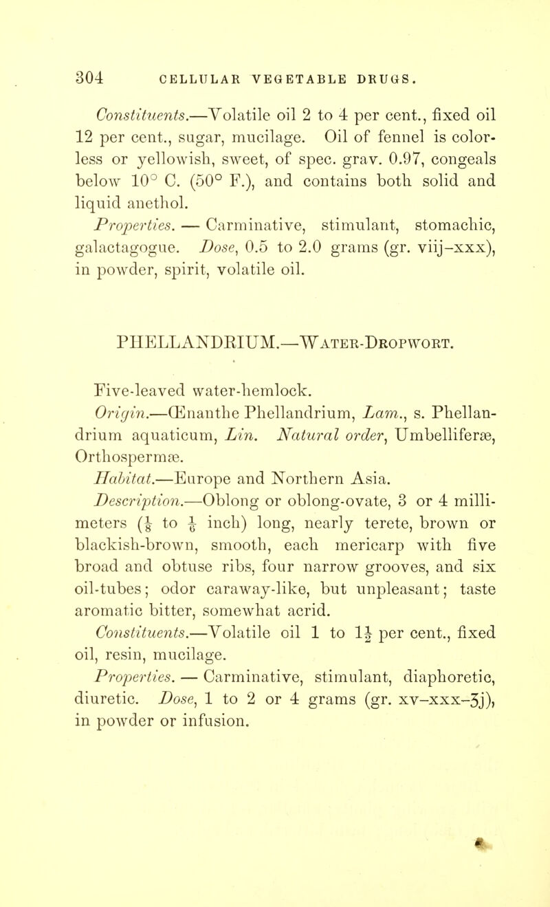 Constituents.—Volatile oil 2 to 4 per cent., fixed oil 12 per cent., sugar, mucilage. Oil of fennel is color- less or yellowish, sweet, of spec. grav. 0.97, congeals below 10° C. (50° F.), and contains both solid and liquid anethol. Properties. — Carminative, stimulant, stomachic, galactagogue. Dose, 0.5 to 2.0 grams (gr. viij-xxx), in powder, spirit, volatile oil. PHELLAKDKIUM.—Water-Dropwort. Five-leaved water-hemlock. Origin.—(Enanthe Phellandrium, Lam., s. Phellan- drium aquaticum, Lin. Natural order, Umbelliferas, Orthospermae. Habitat.—Europe and Northern Asia. Description.—Oblong or oblong-ovate, 3 or 4 milli- meters (J to J inch) long, nearly terete, brown or blackish-brown, smooth, each mericarp with five broad and obtuse ribs, four narrow grooves, and six oil-tubes; odor caraway-like, but unpleasant; taste aromatic bitter, somewhat acrid. Constituents.—Volatile oil 1 to 1J per cent., fixed oil, resin, mucilage. Properties. — Carminative, stimulant, diaphoretic, diuretic. Dose, 1 to 2 or 4 grams (gr. xv-xxx-3j)> in powder or infusion.