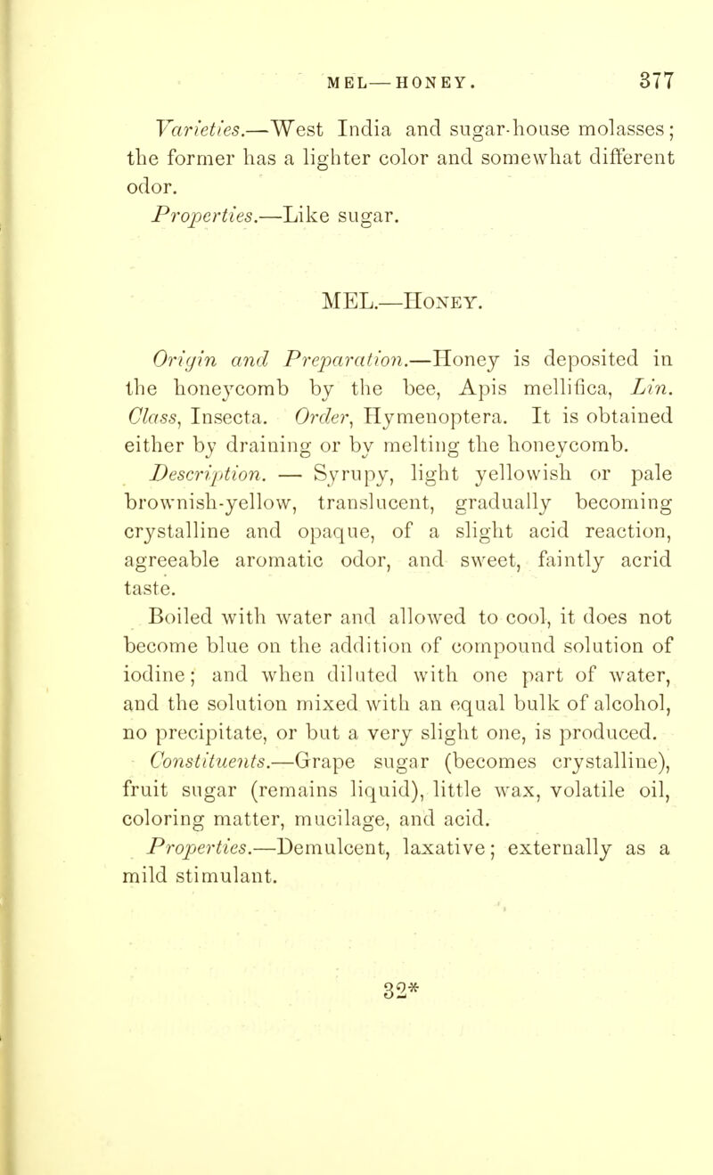 Varieties.—West India and sugar-house molasses; the former has a lighter color and somewhat different odor. Properties.—Like sugar. MEL.—Honey. Origin and Preparation.—Honey is deposited in the honeycomb by the bee, Apis mellifica, Lin. Class, Insecta. Order, Hymenoptera. It is obtained either by draining or by melting the honeycomb. Description. — Syrupy, light yellowish or pale brownish-yellow, translucent, gradually becoming crystalline and opaque, of a slight acid reaction, agreeable aromatic odor, and sweet, faintly acrid taste. Boiled with water and allowed to cool, it does not become blue on the addition of compound solution of iodine; and when diluted with one part of water, and the solution mixed with an equal bulk of alcohol, no precipitate, or but a very slight one, is produced. Constituents.—Grape sugar (becomes crystalline), fruit sugar (remains liquid), little wax, volatile oil, coloring matter, mucilage, and acid. Properties.—Demulcent, laxative; externally as a mild stimulant. 32*