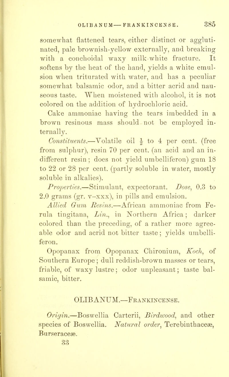 somewhat flattened tears, either distinct or aggluti- nated, pale brownish-yellow externally, and breaking with a conchoidal waxy milk-white fracture. It softens by the heat of the hand, yields a white emul- sion when triturated with water, and has a peculiar somewhat balsamic odor, and a bitter acrid and nau- seous taste. When moistened with alcohol, it is not colored on the addition of hydrochloric acid. Cake ammoniac having the tears imbedded in a brown resinous mass should not be employed in- ternally. Constituents.—Volatile oil J to 4 per cent, (free from sulphur), resin 70 per cent, (an acid and an in- different resin; does not yield umbelliferon) gum 18 to 22 or 28 per cent, (partly soluble in water, mostly soluble in alkalies). Properties.—Stimulant, expectorant. Dose, 0.3 to 2.0 grams (gr. v-xxx), in pills and emulsion. Allied Gum Resins.—African ammoniac from Fe- rula tingitana, Lin., in Northern Africa; darker colored than the preceding, of a rather more agree- able odor and acrid not bitter taste; yields umbelli- feron. Opopanax from Opopanax Chironium, Koch, of Southern Europe ; dull reddish-brown masses or tears, friable, of waxy lustre; odor unpleasant; taste bal- samic, bitter. OLIBANUM.—Frankincense. Origin.—Boswellia Carterii, Birdwood, and other species of Boswellia. Natural order, Terebinthacese, Burseraceae. 33