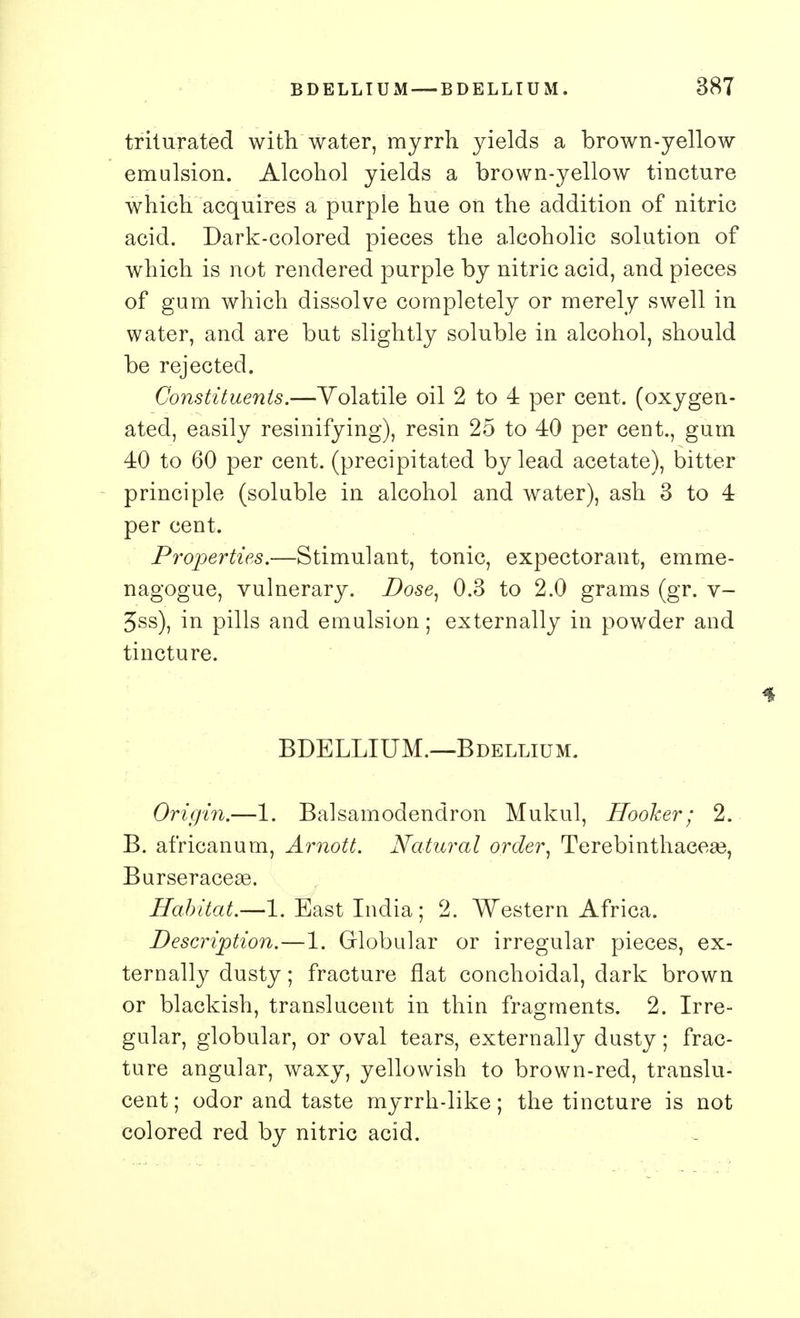 triturated with water, myrrh yields a brown-yellow emulsion. Alcohol yields a brown-yellow tincture which acquires a purple hue on the addition of nitric acid. Dark-colored pieces the alcoholic solution of which is not rendered purple by nitric acid, and pieces of gum which dissolve completely or merely swell in water, and are but slightly soluble in alcohol, should be rejected. Constituents.—Volatile oil 2 to 4 per cent, (oxygen- ated, easily resinifying), resin 25 to 40 per cent., gum 40 to 60 per cent, (precipitated by lead acetate), bitter principle (soluble in alcohol and water), ash 3 to 4 per cent. Properties.—Stimulant, tonic, expectorant, emme- nagogue, vulnerary. Dose, 0.3 to 2.0 grams (gr. v- 3ss), in pills and emulsion; externally in powder and tincture. BDELLIUM.—Bdellium. Origin.—1. Balsamodendron Mukul, Hooker; 2. B. africanum, Arnott. Natural order, Terebinthaeese, Burseraceae. Habitat.—1. East India ; 2. Western Africa. Description.—1. Globular or irregular pieces, ex- ternally dusty; fracture flat conchoidal, dark brown or blackish, translucent in thin fragments. 2. Irre- gular, globular, or oval tears, externally dusty; frac- ture angular, waxy, yellowish to brown-red, translu- cent; odor and taste myrrh-like; the tincture is not colored red by nitric acid.