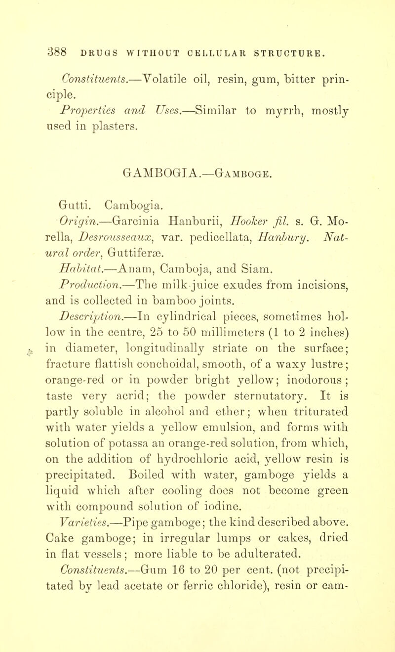 Constituents.—Volatile oil, resin, gum, bitter prin- ciple. Properties and Uses.—Similar to myrrh, mostly used in plasters. GAMBOGIA.—Gamboge. Gutti. Cambogia. Origin.—Garcinia Hanburii, Hooker fil. s. G. Mo- rella, Desrousseaux, var. pedicellata, Hanbury. Nat- ural order, Guttiferse. Habitat.—Anam, Camboja, and Siam. Production.—The milk-juice exudes from incisions, and is collected in bamboo joints. Description.—In cylindrical pieces, sometimes hol- low in the centre, 25 to 50 millimeters (1 to 2 inches) in diameter, longitudinally striate on the surface; fracture flattish conchoidal, smooth, of a waxy lustre; orange-red or in powder bright yellow; inodorous; taste very acrid; the powder sternutatory. It is partly soluble in alcohol and ether; when triturated with water yields a yellow emulsion, and forms with solution of potassa an orange-red solution, from which, on the addition of hydrochloric acid, yellow resin is precipitated. Boiled with water, gamboge yields a liquid which after cooling does not become green with compound solution of iodine. Varieties.—Pipe gamboge; the kind described above. Cake gamboge; in irregular lumps or cakes, dried in flat vessels; more liable to be adulterated. Constituents.—Gum 16 to 20 per cent, (not precipi- tated by lead acetate or ferric chloride), resin or cam-