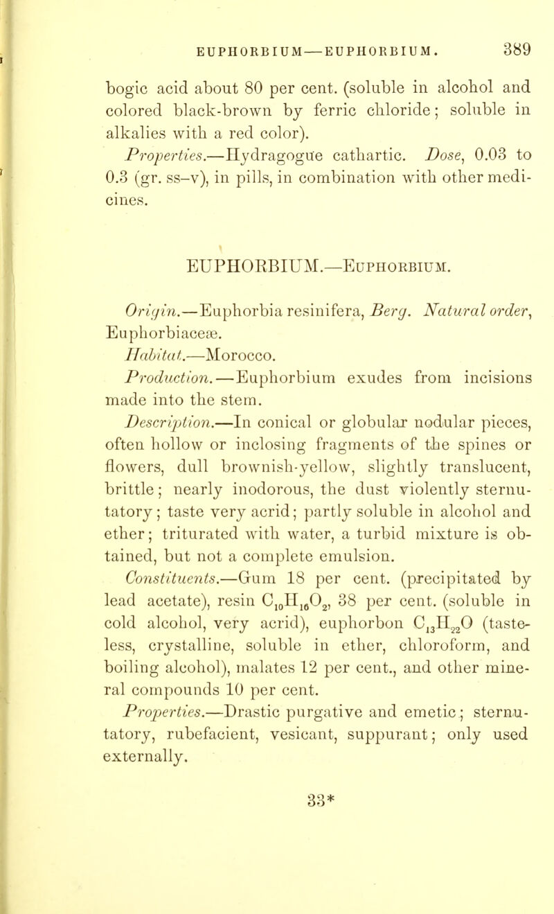 bogie acid about 80 per cent, (soluble in alcohol and colored black-brown by ferric chloride; soluble in alkalies with a red color). Properties.—Hydragogu'e cathartic. Dose, 0.03 to 0.3 (gr. ss-v), in pills, in combination with other medi- cines. EUPHORBIUM.—Euphorbium. Origin.—Euphorbia resinifera, Berg. Natural order, Euphorbiacese. Habitat.—Morocco. Production.—Euphorbium exudes from incisions made into the stem. Description.—In conical or globular nodular pieces, often hollow or inclosing fragments of the spines or flowers, dull brownish-yellow, slightly translucent, brittle; nearly inodorous, the dust violently sternu- tatory ; taste very acrid; partly soluble in alcohol and ether; triturated with water, a turbid mixture is ob- tained, but not a complete emulsion. Constituents.—Gum 18 per cent, (precipitated by lead acetate), resin C10II16O2, 38 per cent, (soluble in cold alcohol, very acrid), euphorbon CJ3H220 (taste- less, crystalline, soluble in ether, chloroform, and boiling alcohol), malates 12 per cent., and other mine- ral compounds 10 per cent. Properties.—Drastic purgative and emetic ; sternu- tatory, rubefacient, vesicant, suppurant; only used externally. 33*