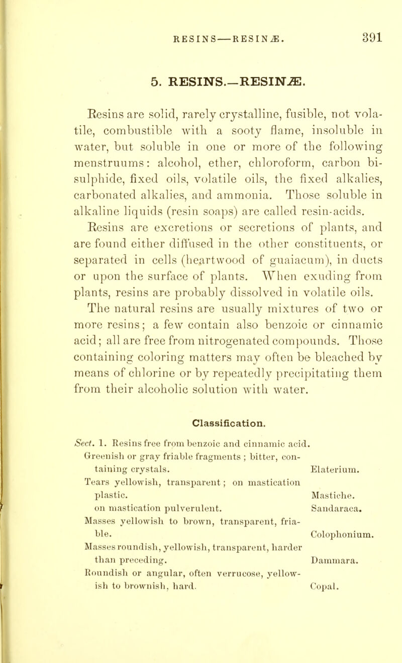 5. RESINS.—RESINiE. Eesins are solid, rarely crystalline, fusible, not vola- tile, combustible with a sooty flame, insoluble in water, but soluble in one or more of the following menstruums: alcohol, ether, chloroform, carbon bi- sulphide, fixed oils, volatile oils, the fixed alkalies, carbonated alkalies, and ammonia. Those soluble in alkaline liquids (resin soaps) are called resin-acids. Resins are excretions or secretions of plants, and are found either diffused in the other constituents, or separated in cells (heartwood of guaiacum), in ducts or upon the surface of plants. When exuding from plants, resins are probably dissolved in volatile oils. The natural resins are usually mixtures of two or more resins; a few contain also benzoic or cinnamic acid; all are free from nitrogenated compounds. Those containing coloring matters may often be bleached by means of chlorine or by repeatedly precipitating them from their alcoholic solution with water. Classification. Sect. 1. Resins free from benzoic and cinnamic acid. Greenish or gray friable fragments ; bitter, con- taining crystals. Elaterium. Tears yellowish, transparent; on mastication plastic. Mastiche. on mastication pulverulent. Sandaraca. Masses yellowish to brown, transparent, fria- ble. Colophonium. Masses roundish, yellowish, transparent, harder than preceding. Dammara. Roundish or angular, often verrucose, yellow- ish to brownish, hard. Copal.