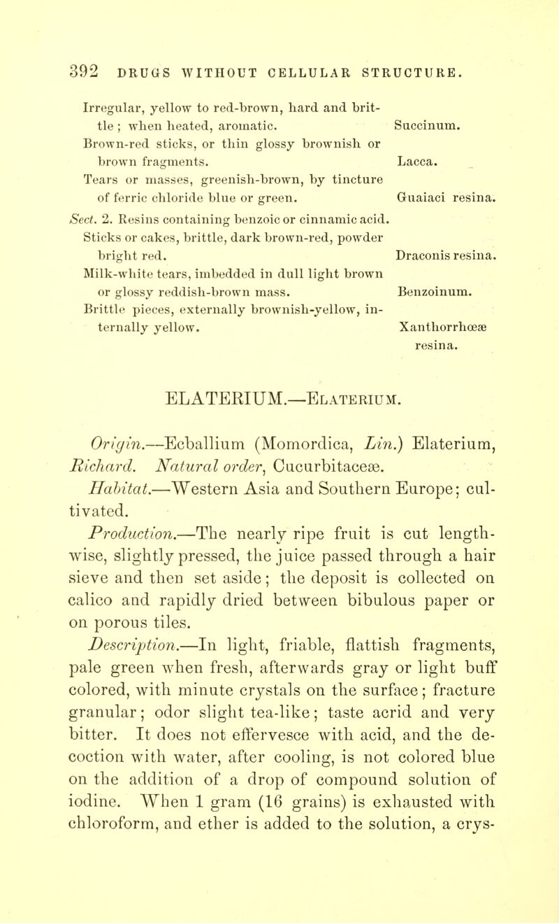 Irregular, yellow to red-brown, hard and brit- tle ; when heated, aromatic. Succinum. Brown-red sticks, or thin glossy brownish or brown fragments. Lacca. Tears or masses, greenish-brown, by tincture of ferric chloride blue or green. Gruaiaci resina. Sect. 2. Resins containing benzoic or cinnamic acid. Sticks or cakes, brittle, dark brown-red, powder bright red. Draconis resina. Milk-white tears, imbedded in dull light brown or glossy reddish-brown mass. Benzoinum. Brittle pieces, externally brownish-yellow, in- ternally yellow. Xanthorrhoese resina. ELATERIUM.—Elaterium. Origin.—Ecballium (Momordica, Lin.) Elaterium, Richard. Natural order, Cucurbitaceas. Habitat.—Western Asia and Southern Europe; cul- tivated. Production.—The nearly ripe fruit is cut length- wise, slightly pressed, the juice passed through a hair sieve and then set aside; the deposit is collected on calico and rapidly dried between bibulous paper or on porous tiles. Description.—In light, friable, flattish fragments, pale green when fresh, afterwards gray or light buff colored, with minute crystals on the surface; fracture granular; odor slight tea-like; taste acrid and very bitter. It does not effervesce with acid, and the de- coction with water, after cooling, is not colored blue on the addition of a drop of compound solution of iodine. When 1 gram (16 grains) is exhausted with chloroform, and ether is added to the solution, a crys-