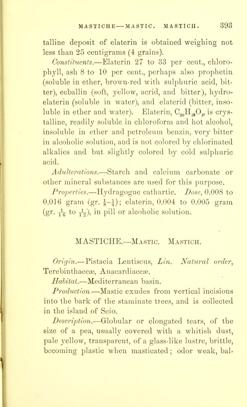 talline deposit of elaterin is obtained weighing not less than 25 centigrams (4 grains). Constituents.—Elaterin 27 to 33 per cent., chloro- phyll, ash 8 to 10 per cent., perhaps also prophetin (soluble in ether, brown-red with sulphuric acid, bit- ter), ecballin (soft, yellow, acrid, and bitter), hydro- elaterin (soluble in water), and elaterid (bitter, inso- luble in ether and water). Elaterin, C20H28O5, is crys- talline, readily soluble in chloroform and hot alcohol, insoluble in ether and petroleum benzin, very bitter in alcoholic solution, and is not colored by chlorinated alkalies and but slightly colored by cold sulphuric acid. Adulterations.—Starch and calcium carbonate or other mineral substances are used for this purpose. Properties.—Hydragogue cathartic. Dose, 0.008 to 0.016 gram (gr. J-J); elaterin, 0.004 to 0.005 gram (gr. -jig- to y1^), in pill or alcoholic solution. MASTICHE.—Mastic. Mastich. Origin.—Pistacia Lentiscus, Lin. Natural order. Terebinthaceae, Anacardiaceae. Habitat.—Mediterranean basin. Production.—Mastic exudes from vertical incisions into the bark of the starninate trees, and is collected in the island of Seio. Description.—Globular or elongated tears, of the size of a pea, usually covered with a whitish dust, pale yellow, transparent, of a glass-like lustre, brittle, becoming plastic when masticated; odor weak, bal-