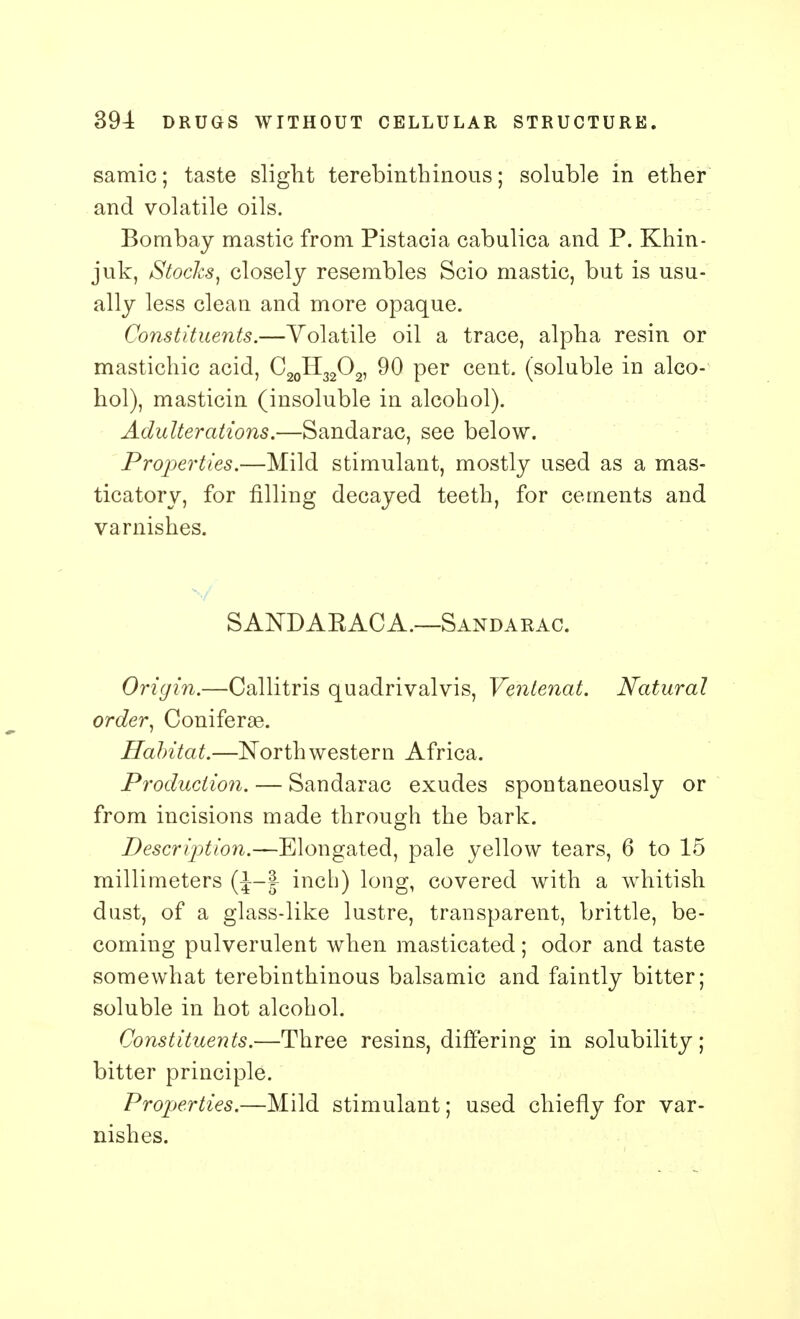 samic; taste slight terebinthinous; soluble in ether and volatile oils. Bombay mastic from Pistacia cabulica and P. Khin- juk, Stocks, closely resembles Scio mastic, but is usu- ally less clean and more opaque. Constituents.—Volatile oil a trace, alpha resin or mastichic acid, C20H32O2, 90 per cent, (soluble in alco- hol), masticin (insoluble in alcohol). Adulterations.—Sandarac, see below. Properties.—Mild stimulant, mostly used as a mas- ticatory, for filling decayed teeth, for cements and varnishes. SANDAKACA.—Sandarac. Origin.—Callitris quadrivalvis, Ventenat. Natural order, Coniferge. Habitat.—Northwestern Africa. Production. — Sandarac exudes spontaneously or from incisions made through the bark. Description.—Elongated, pale yellow tears, 6 to 15 millimeters (J-f inch) long, covered with a whitish dust, of a glass-like lustre, transparent, brittle, be- coming pulverulent when masticated; odor and taste somewhat terebinthinous balsamic and faintly bitter; soluble in hot alcohol. Constituents.—Three resins, differing in solubility; bitter principle. Properties.—Mild stimulant; used chiefly for var- nishes.