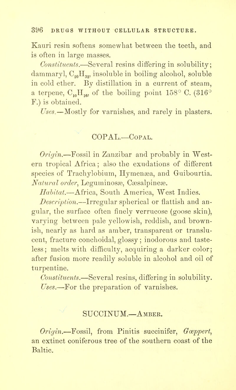 Kauri resin softens somewhat between the teeth, and is often in large masses. Constituents.—Several resins differing in solubility; dammaryl, C20H32, insoluble in boiling alcohol, soluble in cold ether. By distillation in a current of steam, a terpene, CJ0H16, of the boiling point 158° C. (316° F.) is obtained. Uses.—Mostly for varnishes, and rarely in plasters. COPAL.—Copal. Origin.—Fossil in Zanzibar and probably in West- ern tropical Africa; also the exudations of different species of Trachylobium, Hymenasa, and Guibourtia. Natural order, Leguminosae, Cassalpineae. Habitat.—Africa, South America, West Indies. Description.—Irregular spherical or flattish and an- gular, the surface often finely verrucose (goose skin), varying between pale yellowish, reddish, and brown- ish, nearly as hard as amber, transparent or translu- cent, fracture conchoidal, glossy; inodorous and taste- less; melts with difficulty, acquiring a darker color; after fusion more readily soluble in alcohol and oil of turpentine. Constituents.—Several resins, differing in solubility. Uses.—For the preparation of varnishes. SUCCINUM.—Amber. Origin.—Fossil, from Pinitis succinifer, Gceppert, an extinct coniferous tree of the southern coast of the Baltic.