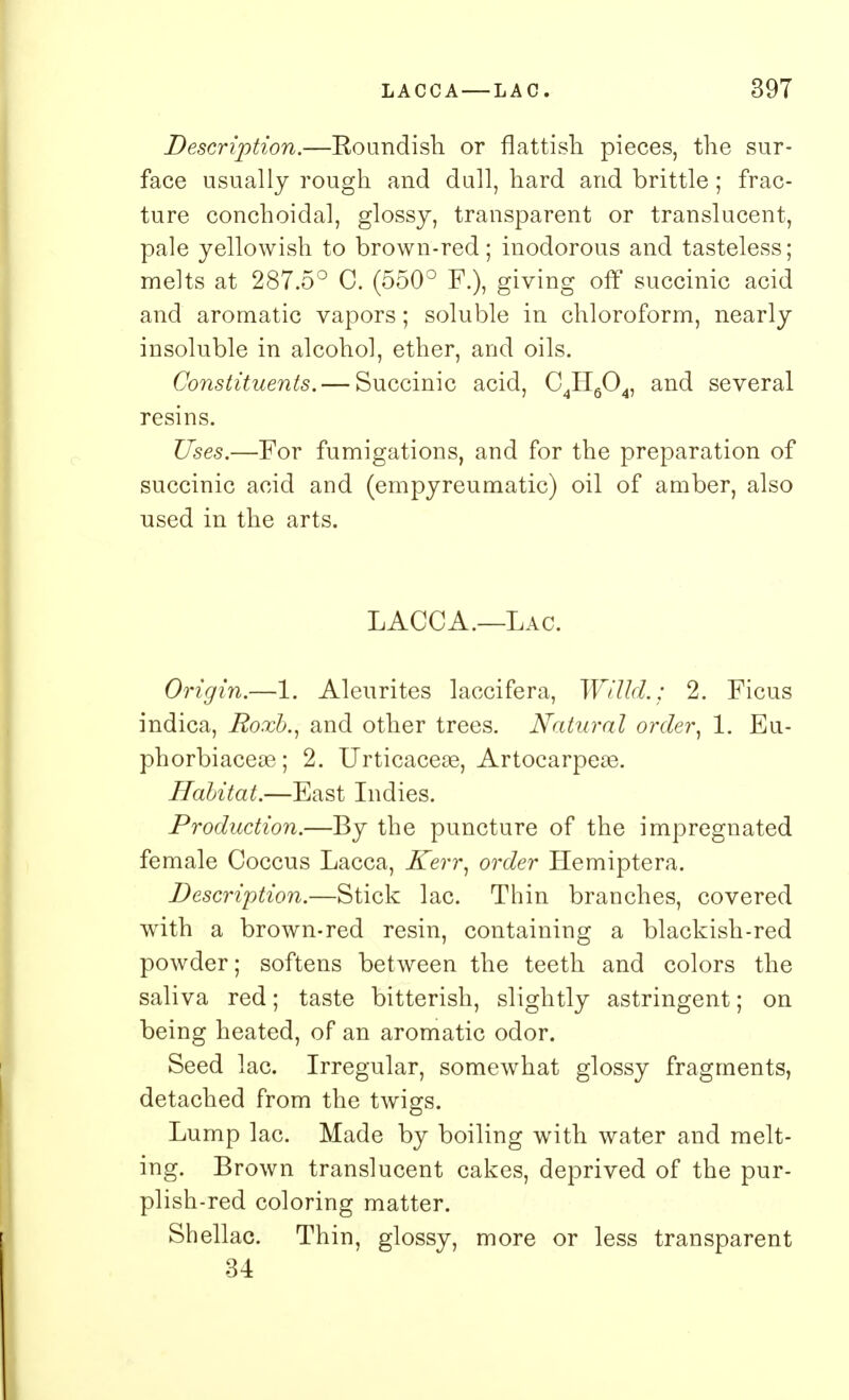 Description.—Koundish or flattish pieces, the sur- face usually rough and dull, hard arid brittle; frac- ture conchoidal, glossy, transparent or translucent, pale yellowish to brown-red; inodorous and tasteless; melts at 287.5° 0. (550° F.), giving off succinic acid and aromatic vapors; soluble in chloroform, nearly insoluble in alcohol, ether, and oils. Constituents. — Succinic acid, C4H604, and several resins. Uses.—For fumigations, and for the preparation of succinic acid and (empyreumatic) oil of amber, also used in the arts. LACCA.—Lac. Origin.—1. Aleurites laccifera, Willd.; 2. Ficus indica, Roxb., and other trees. Natural order, 1. Eu- phorbiaceae; 2. Urticacese, Artocarpese. Habitat.—East Indies. Production.—By the puncture of the impregnated female Coccus Lacca, Kerr, order Hemiptera. Description.—Stick lac. Thin branches, covered with a brown-red resin, containing a blackish-red powder; softens between the teeth and colors the saliva red; taste bitterish, slightly astringent; on being heated, of an aromatic odor. Seed lac. Irregular, somewhat glossy fragments, detached from the twigs. Lump lac. Made by boiling with water and melt- ing. Brown translucent cakes, deprived of the pur- plish-red coloring matter. Shellac. Thin, glossy, more or less transparent 34
