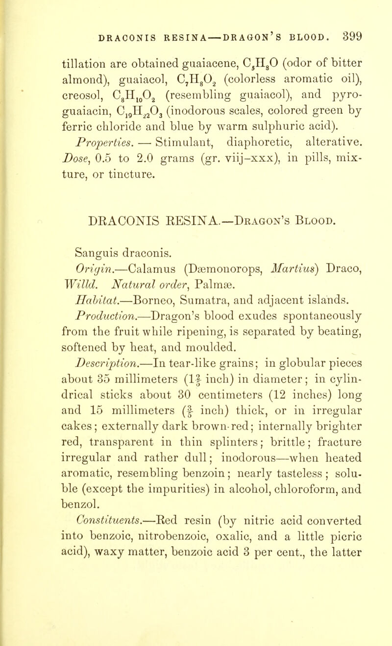 tillation are obtained guaiacene, C5H80 (odor of bitter almond), guaiacol, C7H802 (colorless aromatic oil), creosol, C8Hl0O2 (resembling guaiacol), and pyro- guaiacin, C19H2203 (inodorous scales, colored green by ferric chloride and blue by warm sulphuric acid). Properties. — Stimulant, diaphoretic, alterative. Dose, 0.5 to 2.0 grams (gr. viij-xxx), in pills, mix- ture, or tincture. DBACONIS BESINA.—Dragon's Blood. Sanguis draconis. Origin.—Calamus (Dsemonorops, Martins) Draco, Willd. Natural order, Palmas. Habitat.—Borneo, Sumatra, and adjacent islands. Production.—Dragon's blood exudes spontaneously from the fruit while ripening, is separated by beating, softened by heat, and moulded. Description.—In tear-like grains; in globular pieces about 35 millimeters (1J inch) in diameter; in cylin- drical sticks about 30 centimeters (12 inches) long and 15 millimeters (|- inch) thick, or in irregular cakes; externally dark brown-red; internally brighter red, transparent in thin splinters; brittle; fracture irregular and rather dull; inodorous—when heated aromatic, resembling benzoin; nearly tasteless; solu- ble (except the impurities) in alcohol, chloroform, and benzol. Constituents.—Bed resin (by nitric acid converted into benzoic, nitrobenzoic, oxalic, and a little picric acid), waxy matter, benzoic acid 3 per cent., the latter
