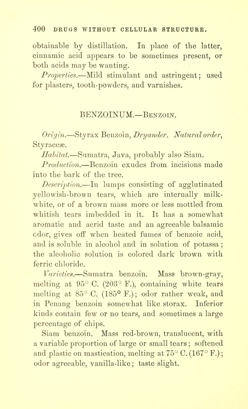 obtainable by distillation. In place of the latter, cinnamic acid appears to be sometimes present, or both acids may be wanting. Properties.—Mild stimulant and astringent; used for plasters, tooth-powders, and varnishes. BENZOINUM.—Benzoin. Origin.—Sty rax Benzoin, Dryander. Natural order, Styracese. Habitat.—Sumatra, Java, probably also Siam. Production.—Benzoin exudes from incisions made into the bark of the tree. Description.—In lamps consisting of agglutinated yellowish-brown tears, which are internally milk- white, or of a brown mass more or less mottled from whitish tears imbedded in it. It has a somewhat aromatic and acrid taste and an agreeable balsamic cdor, gives off when heated fumes of benzoic acid, and is soluble in alcohol and in solution of potassa ; the alcoholic solution is colored dark brown with ferric chloride. Varieties.—Sumatra benzoin. Mass brown-gray, melting at 95° C. (203° F.), containing white tears melting at 85° C. (185° F.); odor rather weak, and in Penang benzoin somewhat like storax. Inferior kinds contain few or no tears, and sometimes a large percentage of chips. Siam benzoin. Mass red-brown, translucent, with a variable proportion of large or small tears ; softened and plastic on mastication, melting at 75° C. (167° F.); odor agreeable, vanilla-like; taste slight.