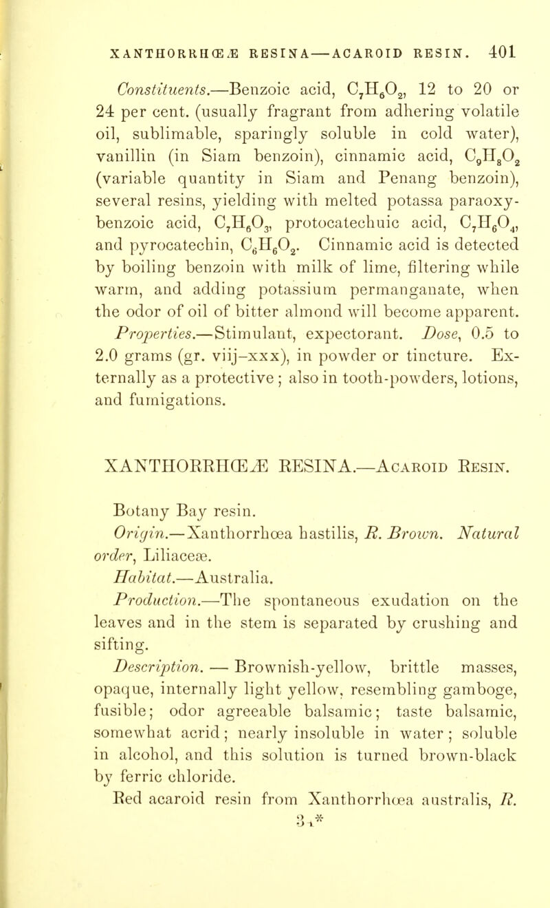 Constituents.—Benzoic acid, C7H602, 12 to 20 or 24 per cent, (usually fragrant from adhering volatile oil, sublimable, sparingly soluble in cold water), vanillin (in Siam benzoin), cinnamic acid, C9H802 (variable quantity in Siam and Penang benzoin), several resins, yielding with melted potassa paraoxy- benzoic acid, C7H603, protocatechuic acid, C7H604, and pyrocatechin, C6H602. Cinnamic acid is detected by boiling benzoin with milk of lime, filtering while warm, and adding potassium permanganate, when the odor of oil of bitter almond will become apparent. Properties.— Stimulant, expectorant. Dose, 0.5 to 2.0 grams (gr. viij-xxx), in powder or tincture. Ex- ternally as a protective ; also in tooth-powders, lotions, and fumigations. XANTHORRHCEA RESINA.—Acaroid Resin. Botany Bay resin. Origin.— Xanthorrhcea hastilis, R. Brown. Natural order, Liliaceoe. Habitat.—Australia. Production.—The spontaneous exudation on the leaves and in the stem is separated by crushing and sifting. Description. — Brownish-yellow, brittle masses, opaque, internally light yellow, resembling gamboge, fusible; odor agreeable balsamic; taste balsamic, somewhat acrid; nearly insoluble in water ; soluble in alcohol, and this solution is turned brown-black by ferric chloride. Red acaroid resin from Xanthorrhcea austral is, R. Q -X- O-i