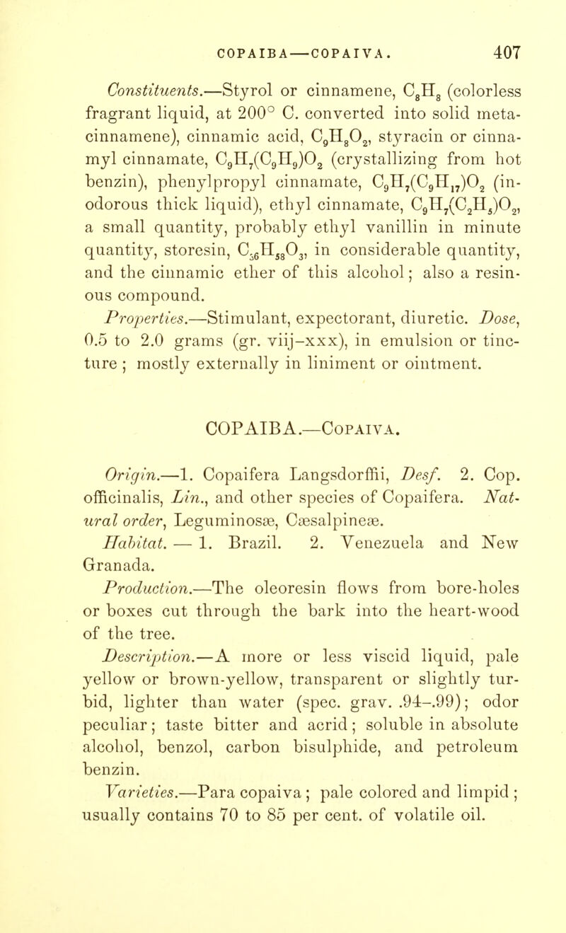 Constituents.—Styrol or cinnamene, C8H8 (colorless fragrant liquid, at 200° C. converted into solid meta- cinnamene), cinnamic acid, C9H802, styracin or cinna- myl cinnamate, C9H7(C9H9)02 (crystallizing from hot benzin), phenyl propyl cinnamate, C9H7(C9H17)02 (in- odorous thick liquid), ethyl cinnamate, C9H7(C2H5)02, a small quantity, probably ethyl vanillin in minute quantity, storesin, Ci6H5803, in considerable quantity, and the cinnamic ether of this alcohol; also a resin- ous compound. Properties.—Stimulant, expectorant, diuretic. Dose, 0.5 to 2.0 grams (gr. viij-xxx), in emulsion or tinc- ture ; mostly externally in liniment or ointment. COPAIBA.—Copaiva. Origin.—1. Copaifera Langsdormi, Desf. 2. Cop. officinalis, Lin., and other species of Copaifera. Nat- ural order, Leguminosae, Caesalpineas. Habitat. — 1. Brazil. 2. Venezuela and New Granada. Production.—The oleoresin flows from bore-holes or boxes cut through the bark into the heart-wood of the tree. Description.—A more or less viscid liquid, pale yellow or brown-yellow, transparent or slightly tur- bid, lighter than water (spec. grav. .94-99); odor peculiar; taste bitter and acrid; soluble in absolute alcohol, benzol, carbon bisulphide, and petroleum benzin. Varieties.—Para copaiva ; pale colored and limpid ; usually contains 70 to 85 per cent, of volatile oil.