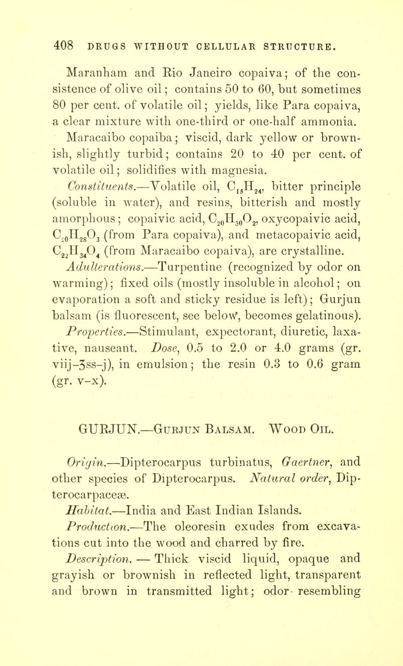 Maranham and Eio Janeiro copaiva; of the con- sistence of olive oil; contains 50 to 60, but sometimes 80 per cent, of volatile oil; yields, like Para copaiva, a clear mixture with one-third or one-half ammonia. Maracaibo copaiba; viscid, dark yellow or brown- ish, slightly turbid; contains 20 to 40 per cent, of volatile oil; solidifies with magnesia. Constituents.—Volatile oil, C1SH24, bitter principle (soluble in water), and resins, bitterish and mostly amorphous ; copaivic acid, C20H30O2, oxycopaivic acid, Cs0H28O3 (from Para copaiva), and metacopaivic acid, C22H3404 (from Maracaibo copaiva), are crystalline. Adulterations.—Turpentine (recognized by odor on warming); fixed oils (mostly insoluble in alcohol; on evaporation a soft and sticky residue is left); Gurjun balsam (is fluorescent, see beloW, becomes gelatinous). Properties.—Stimulant, expectorant, diuretic, laxa- tive, nauseant. Dose, 0.5 to 2.0 or 4.0 grams (gr. viij-3ss-j), in emulsion; the resin 0.3 to 0.6 gram (gr. v-x). GURJUN.—Gurjun Balsam. Wood Oil. Origin.—Dipterocarpus turbinatus, Gaertner, and other species of Dipterocarpus. Natural order, Dip- terocarpaceas. Habitat.—India and East Indian Islands. Production.—The oleoresin exudes from excava- tions cut into the wood and charred by fire. Description. — Thick viscid liquid, opaque and grayish or brownish in reflected light, transparent and brown in transmitted light; odor- resembling