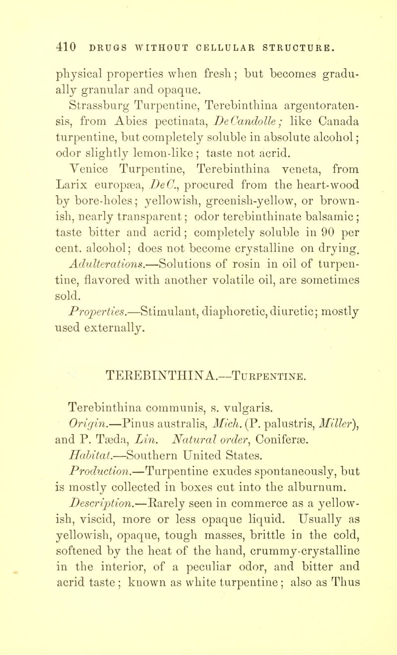 physical properties when fresh; but becomes gradu- ally granular and opaque. Strassburg Turpentine, Terebinthina argentoraten- sis, from Abies pectinata, DeCandolle; like Canada turpentine, but completely soluble in absolute alcohol; odor slightly lemon-like ; taste not acrid. Venice Turpentine, Terebinthina veneta, from Larix europsea, DeC, procured from the heart-wood by bore-holes; yellowish, greenish-yellow, or brown- ish, nearly transparent; odor terebinthinate balsamic ; taste bitter and acrid; completely soluble in 90 per cent, alcohol; does not become crystalline on drying. Adulterations.—Solutions of rosin in oil of turpen- tine, flavored with another volatile oil, are sometimes sold. Properties.—Stimulant, diaphoretic,diuretic; mostly used externally. TEEEBINTHIN A.—Turpentine. Terebinthina communis, s. vulgaris. Origin.—Pinus australis, Mich. (P. palustris, Miller), and P. Tasda, Lin. Natural order, Coniferae. Habitat.—Southern United States. Production.—Turpentine exudes spontaneously, but is mostly collected in boxes cut into the alburnum. Description.—Rarely seen in commerce as a yellow- ish, viscid, more or less opaque liquid. Usually as yellowish, opaque, tough masses, brittle in the cold, softened by the heat of the hand, crummy-crystalline in the interior, of a peculiar odor, and bitter and acrid taste ; known as white turpentine; also as Thus