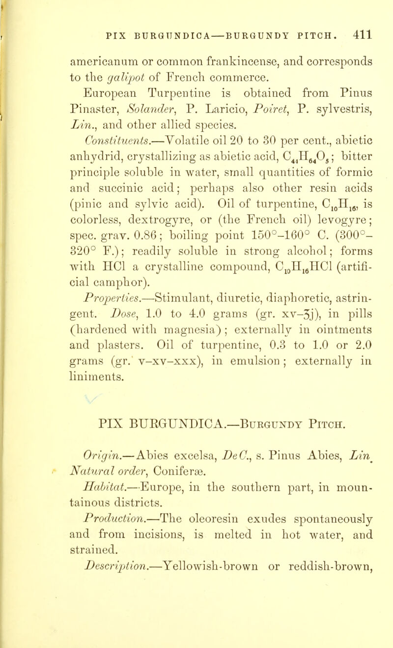 americanum or common frankincense, and corresponds to the galipot of French commerce. European Turpentine is obtained from Pinus Pinaster, Solander, P. Laricio, Poiret, P. sylvestris, Lin., and other allied species. Constituents.—Volatile oil 20 to 30 per cent., abietic anhyclrid, crystallizing as abietic acid, C44H6405; bitter principle soluble in water, small quantities of formic and succinic acid; perhaps also other resin acids (pinic and sylvic acid). Oil of turpentine, C10Hlfl, is colorless, dextrogyre, or (the French oil) levogyre; spec. grav. 0.86; boiling point 150°-160° C. (300°- 320° F.); readily soluble in strong alcohol; forms with HC1 a crystalline compound, C10H16HC1 (artifi- cial camphor). Properties.—Stimulant, diuretic, diaphoretic, astrin- gent. Pose, 1.0 to 4.0 grams (gr. xv-3j), in pills (hardened with magnesia) ; externally in ointments and plasters. Oil of turpentine, 0.3 to 1.0 or 2.0 grams (gr. v-xv-xxx), in emulsion ; externally in liniments. PIX BUKGUNDICA.—Burgundy Pitch. Origin.— Abies excelsa, PeC, s. Pinus Abies, Zm Natural order, Coniferse. Habitat.—Europe, in the southern part, in moun- tainous districts. Production.—The oleoresin exudes spontaneously and from incisions, is melted in hot water, and strained. Pescription.—Yellowish-brown or reddish-brown,