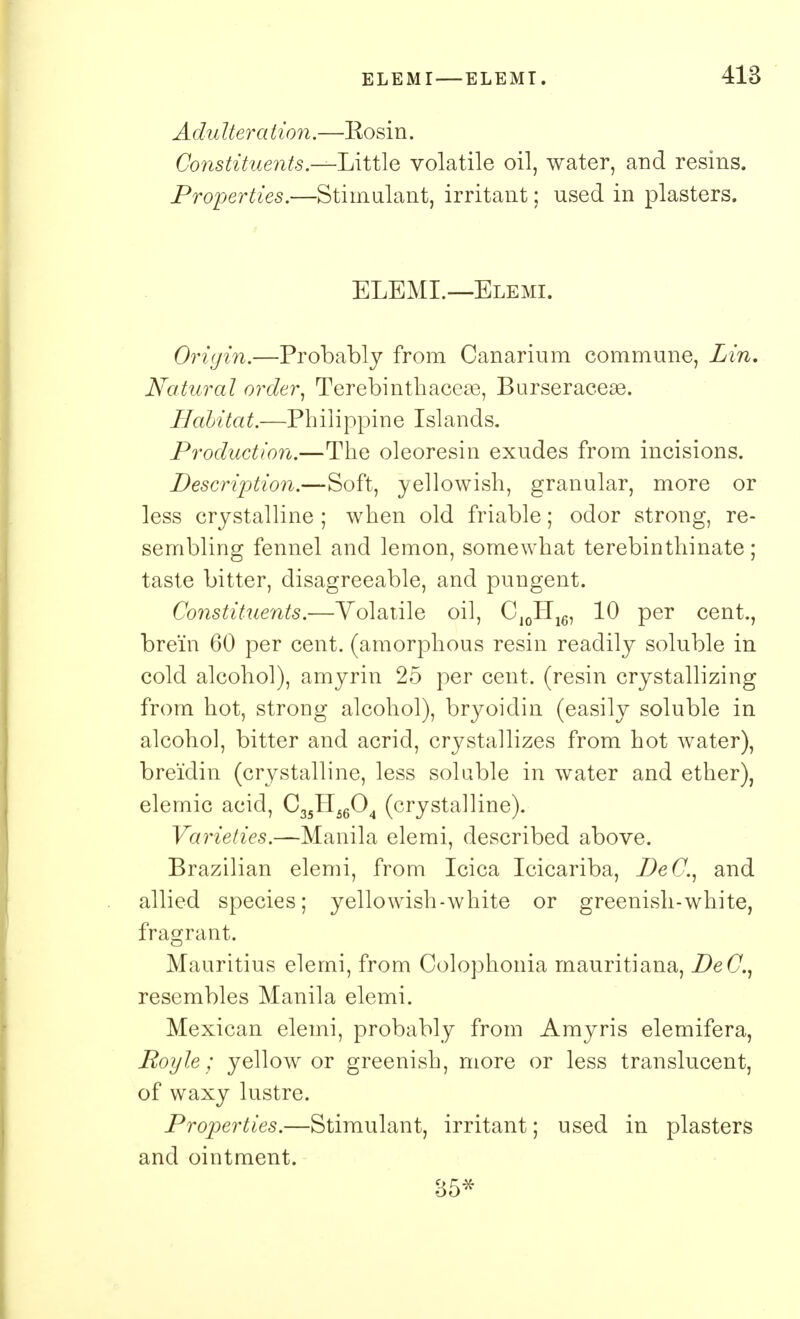 Adulteration.—Rosin. Constituents.--Little volatile oil, water, and resins. Properties.—Stimulant, irritant; used in plasters. ELEMI.—Elemi. Origin.—Probably from Canarium commune, Lin. Natural order, Terebinthaceae, Burseraceae. Habitat.—Philippine Islands. Production.—The oleoresin exudes from incisions. Description.—Soft, yellowish, granular, more or less crystalline ; when old friable; odor strong, re- sembling fennel and lemon, somewhat terebinthinate; taste bitter, disagreeable, and pungent. Constituents.—Volatile oil, CJ0IIl6, 10 per cent., brein 60 per cent, (amorphous resin readily soluble in cold alcohol), amyrin 25 per cent, (resin crystallizing from hot, strong alcohol), bryoidin (easily soluble in alcohol, bitter and acrid, crystallizes from hot water), breidin (crystalline, less soluble in water and ether), elemic acid, C35H5604 (crystalline). Varieties.—Manila elemi, described above. Brazilian elemi, from Icica Icicariba, DeC, and allied species; yellowish-white or greenish-white, fragrant. Mauritius elemi, from Colophonia mauritiana, DeC, resembles Manila elemi. Mexican elemi, probably from Amyris elemifera, Royle; yellow or greenish, more or less translucent, of waxy lustre. Properties.—Stimulant, irritant; used in plasters and ointment. 85*