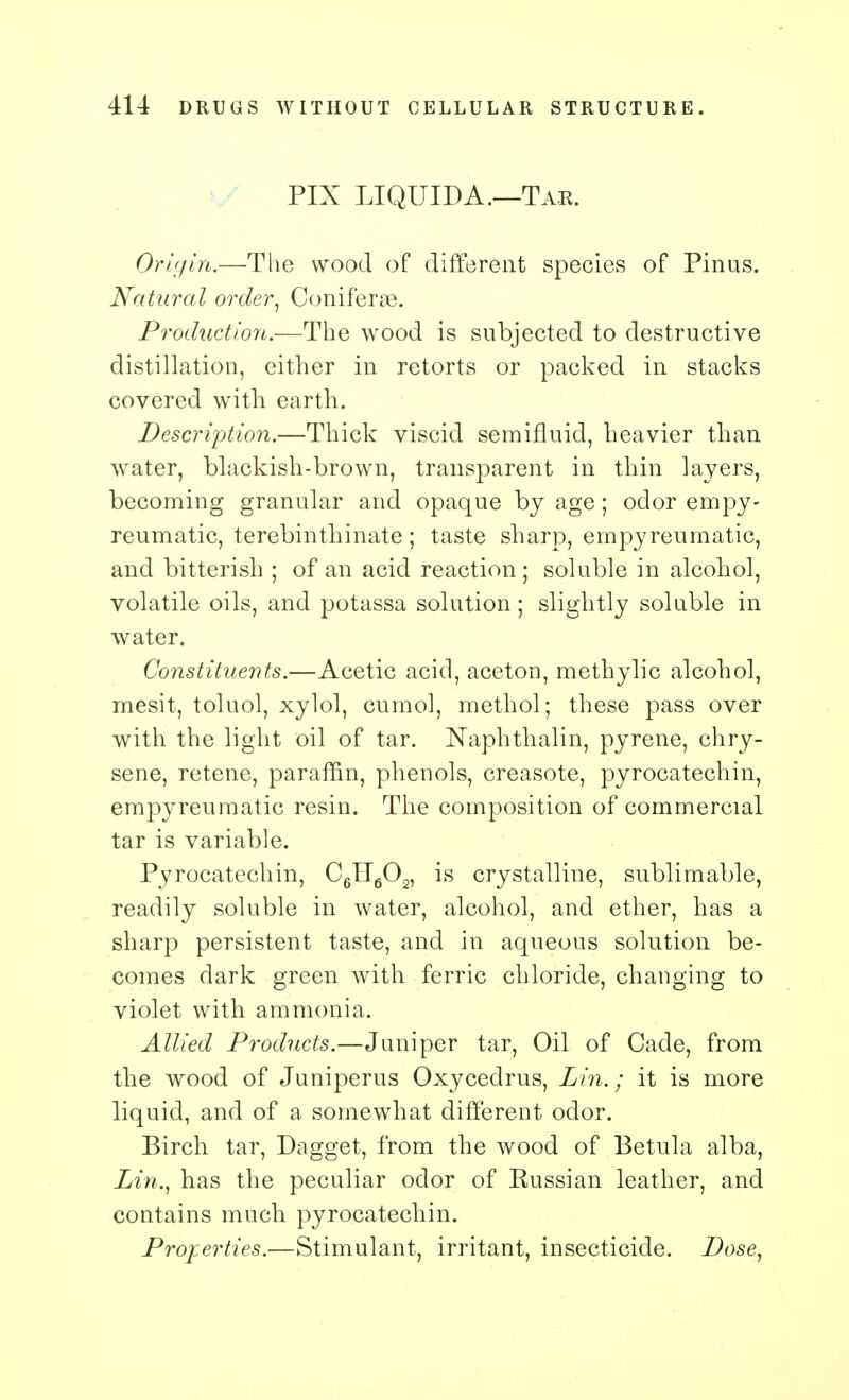 PIX LIQUIDA.—Tar. Origin.—The wood of different species of Pinus. Natural order, Coniferse. Production.—The wood is subjected to destructive distillation, either in retorts or packed in stacks covered with earth. Description.—Thick viscid semifluid, heavier than water, blackish-brown, transparent in thin layers, becoming granular and opaque by age; odor empy- reumatic, terebinthinate; taste sharp, empyreumatic, and bitterish ; of an acid reaction ; soluble in alcohol, volatile oils, and potassa solution; slightly soluble in water. Constituents.—Acetic acid, aceton, methylic alcohol, mesit, toluol, xylol, cumol, methol; these pass over with the light oil of tar. Naphthalin, pyrene, chry- sene, retene, paraffin, phenols, creasote, pyrocatechin, empyreumatic resin. The composition of commercial tar is variable. Pyrocatechin, C6fT602, is crystalline, sublimable, readily soluble in water, alcohol, and ether, has a sharp persistent taste, and in aqueous solution be- comes dark green with ferric chloride, changing to violet with ammonia. Allied Products.—Juniper tar, Oil of Cade, from the wood of Juniperus Oxycedrus, Lin.; it is more liquid, and of a somewhat different odor. Birch tar, Dagget, from the wood of Betula alba, Lin., has the peculiar odor of Russian leather, and contains much pyrocatechin. Properties.—Stimulant, irritant, insecticide. Dose,