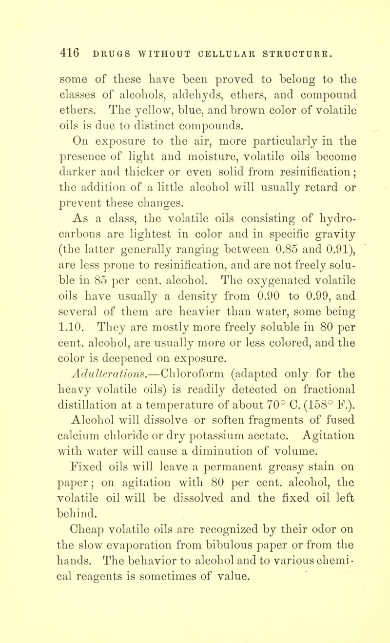 some of these have been proved to belong to the classes of alcohols, aldehycls, ethers, and compound ethers. The yellow, blue, and brown color of volatile oils is due to distinct compounds. On exposure to the air, more particularly in the presence of light and moisture, volatile oils become darker and thicker or even solid from resinification; the addition of a little alcohol will usually retard or prevent these changes. As a class, the volatile oils consisting of hydro- carbons are lightest in color and in specific gravity (the latter generally ranging between 0.85 and 0.91), are less prone to resinification, and are not freely solu- ble in 85 per cent, alcohol. The oxygenated volatile oils have usually a density from 0.90 to 0.99, and several of them are heavier than water, some being 1.10. They are mostly more freely soluble in 80 per cent, alcohol, are usually more or less colored, and the color is deepened on exposure. Adulterations.—Chloroform (adapted only for the heavy volatile oils) is readily detected on fractional distillation at a temperature of about 70° C. (158° F.). Alcohol will dissolve or soften fragments of fused calcium chloride or dry potassium acetate. Agitation with water will cause a diminution of volume. Fixed oils will leave a permanent greasy stain on paper; on agitation with 80 per cent, alcohol, the volatile oil will be dissolved and the fixed oil left behind. Cheap volatile oils are recognized by their odor on the slow evaporation from bibulous paper or from the hands. The behavior to alcohol and to various chemi- cal reagents is sometimes of value.