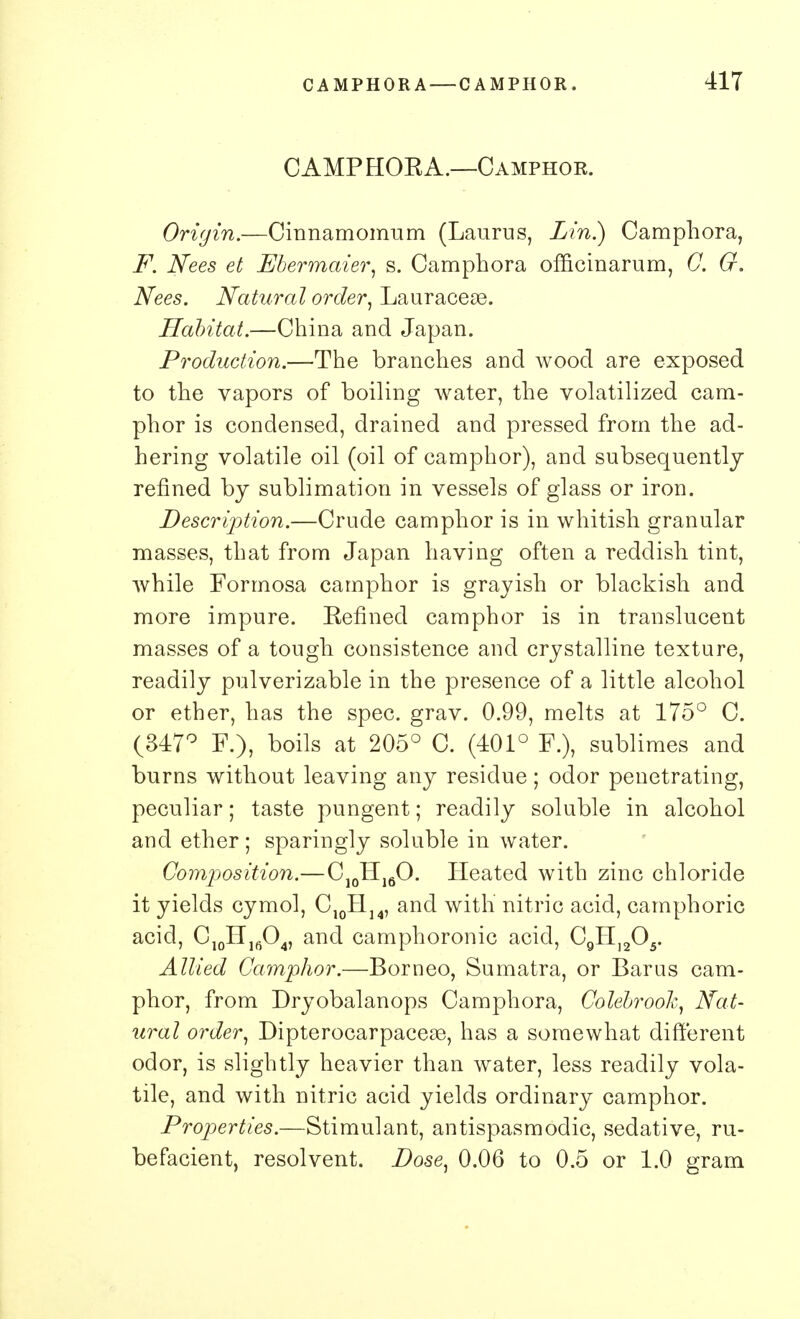 CAMP HOEA.—Camphor. Origin.—Cinnamomum (Laurus, Lin.) Camphora, F. Nees et Ebermaier, s. Camphora officinarum, C. G. Nees. Natural order, Lauraceae. Habitat.—China and Japan. Production.—The branches and wood are exposed to the vapors of boiling water, the volatilized cam- phor is condensed, drained and pressed from the ad- hering volatile oil (oil of camphor), and subsequently refined by sublimation in vessels of glass or iron. Description.—Crude camphor is in whitish granular masses, that from Japan having often a reddish tint, while Formosa camphor is grayish or blackish and more impure. Eeflned camphor is in translucent masses of a tough consistence and crystalline texture, readily pulverizable in the presence of a little alcohol or ether, has the spec. grav. 0.99, melts at 175° C. (847° F.), boils at 205° C. (401° F.), sublimes and burns without leaving any residue; odor penetrating, peculiar; taste pungent; readily soluble in alcohol and ether; sparingly soluble in water. Composition.—C10H16O. Heated with zinc chloride it yields cymol, C10H14, and with' nitric acid, camphoric acid, C10H16O4, and camphoronic acid, C9HI205. Allied Camphor.—Borneo, Sumatra, or Bar us cam- phor, from Dryobalanops Camphora, Colebrook, Nat- ural order, Dipterocarpaceae, has a somewhat different odor, is slightly heavier than water, less readily vola- tile, and with nitric acid yields ordinary camphor. Properties.—Stimulant, antispasmodic, sedative, ru- befacient, resolvent. Dose, 0.06 to 0.5 or 1.0 gram