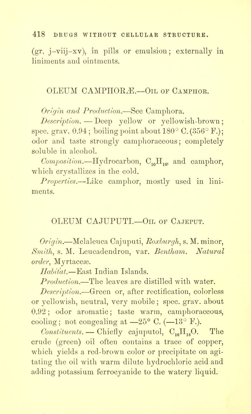 (gr. j-viij-xv), in pills or emulsion; externally in liniments and ointments. OLEUM CAMPHOKiE.—Oil of Camphor. Origin and Production.—See Camphora. Description. — Deep yellow or yellowish-brown ; spec. grav. 0.94 ; boiling point about 180° C. (356° F.); odor and taste strongly camphoraceous; completely soluble in alcohol. Composition.—Hydrocarbon, C10H16, and camphor, which crystallizes in the cold. Properties.—Like camphor, mostly used in lini- ments. OLEUM CAJUPUTL—Oil of Cajeput. Origin.—Melaleuca Cajuputi, Roxburgh, s. M. minor, Smith, s. M. Leucadendron, var. Bentham. Natural order, Myrtaceae. Habitat.—East Indian Islands. Production.—The leaves are distilled with water. Description.—Green or, after rectification, colorless or yellowish, neutral, very mobile; spec. grav. about 0.92; odor aromatic; taste warm, camphoraceous, cooling; not congealing at —25° C. (—13° F.). Constituents.— Chiefly cajuputol, C10H18O. The crude (green) oil often contains a trace of copper, which yields a red-brown color or precipitate on agi- tating the oil with warm dilute hydrochloric acid and adding potassium ferrocyanide to the watery liquid.