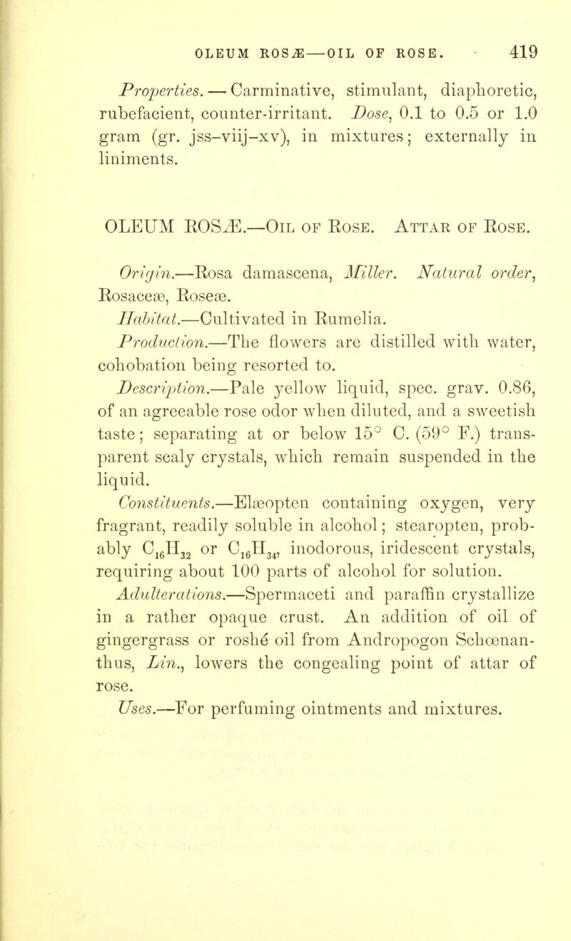 Properties. — Carminative, stimulant, diaphoretic, rubefacient, counter-irritant. Dose, 0.1 to 0.5 or 1.0 gram (gr. jss-viij-xv), in mixtures; externally in liniments. OLEUM EOS^E.—Oil of Eose. Attar of Eose. Origin.—Eosa damascena, Miller. Natural order, Eosacese, Eoseas. Habitat.—Cultivated in Eumelia. Production.—The flowers are distilled with water, cohobation being resorted to. Description.—Pale yellow liquid, spec. grav. 0.86, of an agreeable rose odor when diluted, and a sweetish taste; separating at or below 15° C. (59° F.) trans- parent scaly crystals, which remain suspended in the liquid. Constituents.—Elaeopten containing oxygen, very fragrant, readily soluble in alcohol; stearopten, prob- ably C16H32 or C]6H34, inodorous, iridescent crystals, requiring about 100 parts of alcohol for solution. Adulterations.—Spermaceti and paraffin crystallize in a rather opaque crust. An addition of oil of gingergrass or roshe oil from Andropogon Schoenan- thus, Lin., lowers the congealing point of attar of rose. Uses.—For perfuming ointments and mixtures.