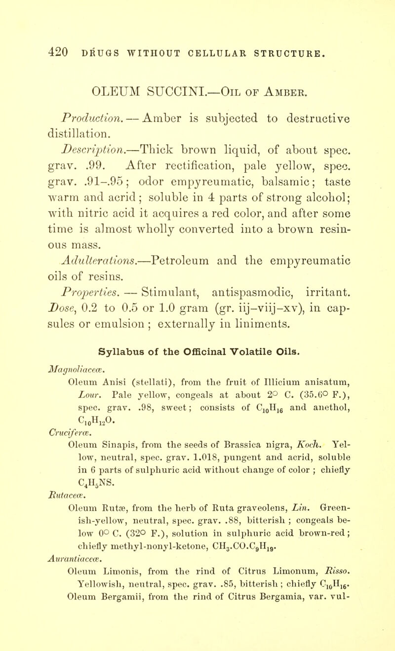 OLEUM SUCCINL—Oil of Amber. Production. — Amber is subjected to destructive distillation. Description.—Thick brown liquid, of about spec, grav. .99. After rectification, pale yellow, spec, grav. .91-.95; odor empyreumatic, balsamic; taste warm and acrid; soluble in 4 parts of strong alcohol; with nitric acid it acquires a red color, and after some time is almost wholly converted into a brown resin- ous mass. Adulterations.—Petroleum and the empyreumatic oils of resins. Properties. — Stimulant, antispasmodic, irritant. Dose) 0.2 to 0.5 or 1.0 gram (gr. iij-viij-xv), in cap- sules or emulsion ; externally in liniments. Syllabus of the Officinal Volatile Oils. Magnoliacece. Oleum Anisi (stellati), from the fruit of Illicium anisatum, Lour. Pale yellow, congeals at about 2° C. (35.tJO F.), spec. grav. .98, sweet; consists of C10H16 and anethol, CrucifercB. Oleum Sin apis, from the seeds of Brassica nigra, Koch. Yel- low, neutral, spec. grav. 1.018, pungent and acrid, soluble in 6 parts of sulphuric acid without change of color ; chiefly C4H5NS. Rutaceoz. Oleum Rutse, from the herb of Ruta graveolens, Lin. Green- ish-yellow, neutral, spec. grav. .88, bitterish ; congeals be- low 0° C. (32° F.), solution in sulphuric acid brown-red; chiefly methyl-nonyl-ketone, CH3.CO.C9H19. Aurantiaccce. Oleum Limonis, from the rind of Citrus Limonum, Risso. Yellowish, neutral, spec. grav. .85, bitterish ; chiefly C10H16. Oleum Bergamii, from the rind of Citrus Bergamia, var. vul-