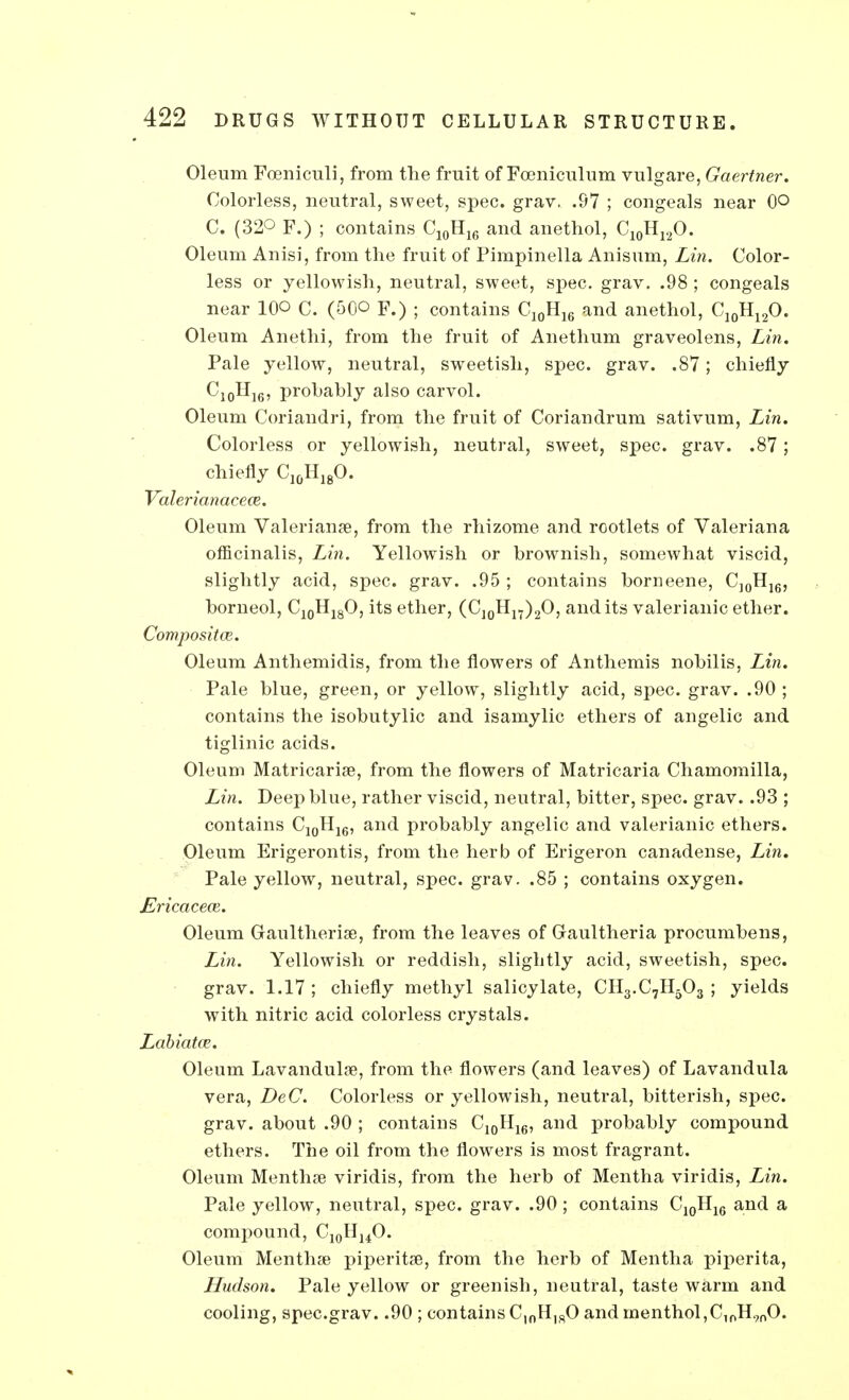 Oleum Foeniculi, from the fruit of Fceniculum vulgare, Gaertner. Colorless, neutral, sweet, spec. grav. .97 ; congeals near (P C. (32Q F.) ; contains C10H16 and anethol, C10H12O. Oleum Anisi, from the fruit of Pimpinella Anisum, Lin. Color- less or yellowish, neutral, sweet, spec. grav. .98 ; congeals near 10© C. (50O F.) ; contains C10H16 and anethol, C10H12O. Oleum Anethi, from the fruit of Anethum graveolens, Lin. Pale yellow, neutral, sweetish, spec. grav. .87; chiefly C10H]6, prohably also carvol. Oleum Coriandri, from the fruit of Coriandrum sativum, Lin. Colorless or yellowish, neutral, sweet, spec. grav. .87; chiefly C10H18O. Valerianacece. Oleum Valeriana?, from the rhizome and rootlets of Valeriana officinalis, Lin. Yellowish or brownish, somewhat viscid, slightly acid, spec. grav. .95 ; contains borneene, C]0H16, borneol, C10H18O, its ether, (C10Hn)2O, and its valerianic ether. Composite. Oleum Anthemidis, from the flowers of Anthemis nobilis, Lin. Pale blue, green, or yellow, slightly acid, spec. grav. .90 ; contains the isobutylic and isamylic ethers of angelic and tiglinic acids. Oleum Matricaria?, from the flowers of Matricaria Chamomilla, Lin. Deep blue, rather viscid, neutral, bitter, spec. grav. .93 ; contains C10H16, and probably angelic and valerianic ethers. Oleum Erigerontis, from the herb of Erigeron canadense, Lin. Pale yellow, neutral, spec. grav. .85 ; contains oxygen. Ericaceoi. Oleum Graultheria?, from the leaves of Gaultheria procumbens, Lin. Yellowish or reddish, sligbtly acid, sweetish, spec, grav. 1.17 ; chiefly methyl salicylate, CH3.C7H503 ; yields with nitric acid colorless crystals. Labiatce. Oleum Lavandula?, from the flowers (and leaves) of Lavandula vera, DeC. Colorless or yellowish, neutral, bitterish, spec, grav. about .90 ; contains C10H16, and probably compound ethers. The oil from the flowers is most fragrant. Oleum Mentha? viridis, from the herb of Mentha viridis, Lin. Pale yellow, neutral, spec. grav. .90; contains C10H16 and a compound, C10HuO. Oleum Mentha? piperita, from the herb of Mentha piperita, Hudson. Pale yellow or greenish, neutral, taste warm and cooling, spec.grav. .90 ; contains C,nH]S0 and menthol,C,0H900.