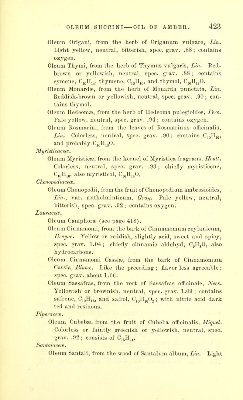 Oleum Origani, from the herb of Origanum vulgare, Lin. Light yellow, neutral, bitterish, spec. grav. .88; contains oxygen. Oleum Thymi, from the herb of Thymus vulgaris, Lin. Red- brown or yellowish, neutral, spec. grav. .88; contains cymene, C10HU, thymene, C10H16, and thymol, C10HuO. Oleum Monardae, from the herb of Monarda punctata, Lin. Reddish-brown or yellowish, neutral, spec. grav. .90; con- tains thymol. Oleum Hedeomse, from the herb of Hedeoma pulegioides, Pers. Pale yellow, neutral, spec. grav. .94; contains oxygen. Oleum Rosmarini, from the leaves of Rosmarinus officinalis, Lin. Colorless, neutral, spec. grav. .90; contains C10H16, and probably C10H18O. Myristicacece. Oleum Myristicae, from the kernel of Myristica fragrans, Houtt. Colorless, neutral, spec. grav. .93 ; chiefly myristicene, C10H1G, also myristicol, C10HuO. Chenopodiacece. Oleum Chenopodii, from the fruit of Chenopodium ambrosioides, Lin., var. anthelminticum, Gray. Pale yellow, neutral, bitterish, spec. grav. .92 ; contains oxygen. Lauracece. Oleum Camphorse (see page 418). Oleum Cinnamomi, from the bark of Cinnamomum zeylanicum, Breyne. Yellow or reddish, slightly acid, sweet and spicy, spec. grav. 1.04; chiefly cinnamic aldehyd, C9HgO, also hydrocarbons. Oleum Cinnamomi Cassise, from the bark of Cinnamomum Cassia, Blnme. Like the preceding ; flavor less agreeable ; spec. grav. about 1.06. Oleum Sassafras, from the root of Sassafras officinale, Nees. Yellowish or brownish, neutral, spec. grav. 1.09 ; contains safrene, C10H]6, and safrol, C10H10O2; with nitric acid dark red and resinous. Piperacece. Oleum Cubebse, from the fruit of Cubeba officinalis, Miguel. Colorless or faintly greenish or yellowish, neutral, spec, grav. .92 ; consists of C15Hn. Santalacece. Oleum Santali, from the wood of Santalum album, Lin. Light