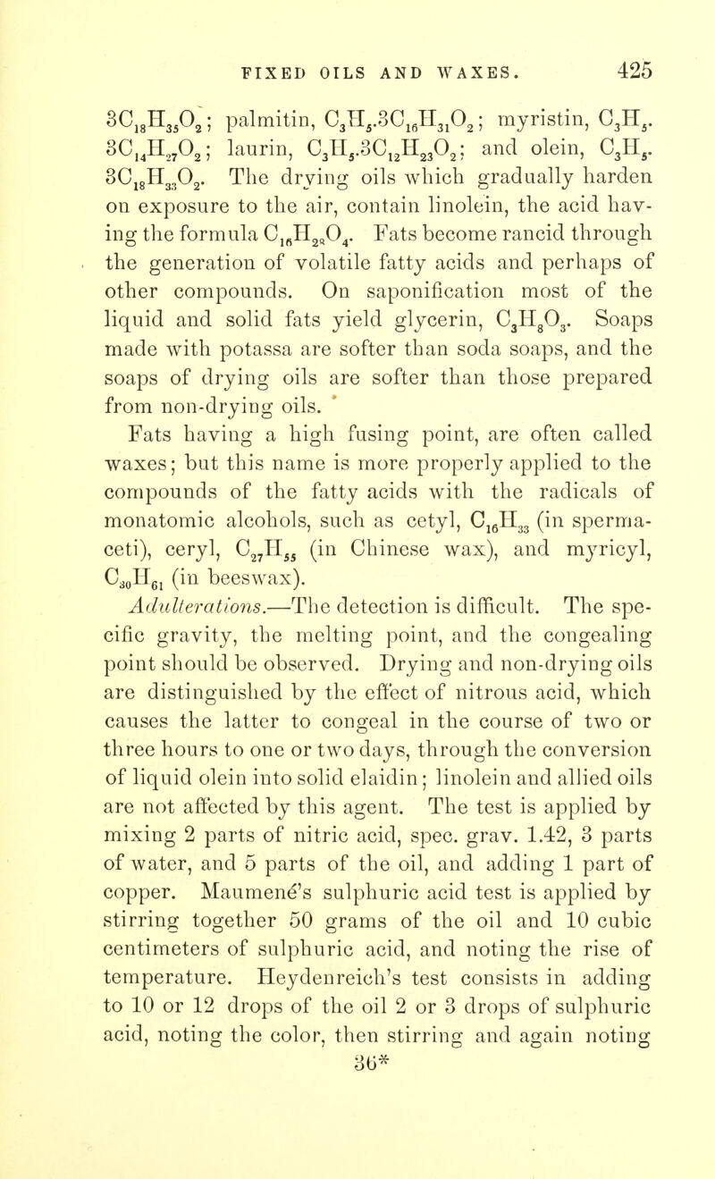 8Ci8H35°2; palmitin, C3HS.3C16H3102; myristin, C3H5. 3C]4H2702; laurin, C3II5.3C12H2302; and olein, C3II5. 3C18H3302. The drying oils which gradually harden on exposure to the air, contain linolein, the acid hav- ing the formula ClfiH2Q04. Fats become rancid through the generation of volatile fatty acids and perhaps of other compounds. On saponification most of the liquid and solid fats yield glycerin, C3Hg03. Soaps made with potassa are softer than soda soaps, and the soaps of drying oils are softer than those prepared from non-drying oils. Fats having a high fusing point, are often called waxes; but this name is more properly applied to the compounds of the fatty acids with the radicals of monatomic alcohols, such as cetyl, C16H33 (in sperma- ceti), ceryl, C27II55 (in Chinese wax), and myricyl, C30IT61 (in beeswax). Adulterations.—The detection is difficult. The spe- cific gravity, the melting point, and the congealing point should be observed. Drying and non-drying oils are distinguished by the effect of nitrous acid, which causes the latter to congeal in the course of two or three hours to one or two days, through the conversion of liquid olein into solid elaidin; linolein and allied oils are not affected by this agent. The test is applied by mixing 2 parts of nitric acid, spec. grav. 1.42, 3 parts of water, and 5 parts of the oil, and adding 1 part of copper. Maumend's sulphuric acid test is applied by stirring together 50 grams of the oil and 10 cubic centimeters of sulphuric acid, and noting the rise of temperature. Heydenreich's test consists in adding to 10 or 12 drops of the oil 2 or 3 drops of sulphuric acid, noting the color, then stirring and again noting 36*