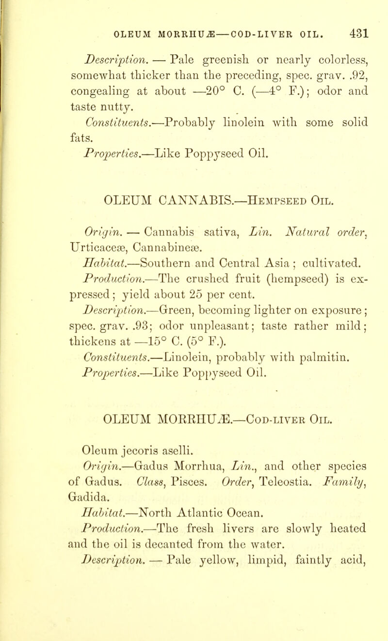 Description. — Pale greenish or nearly colorless, somewhat thicker than the preceding, spec. grav. .92, congealing at about —20° C. (—4° F.); odor and taste nutty. Constituents.—Probably linolein with some solid fats. Properties.—Like Poppyseed Oil. OLEUM CANNABIS.—Hempseed Oil. Origin. — Cannabis sativa, Lin. Natural order, Urticaceas, Cannabineae. Habitat.—Southern and Central Asia ; cultivated. Production.—The crushed fruit (hempseed) is ex- pressed ; yield about 25 per cent. Description.—Green, becoming lighter on exposure ; spec. grav. .93; odor unpleasant; taste rather mild; thickens at —15° C. (5° F.). Constituents.—Linolein, probably with palmitin. Properties.—Like Poppyseed Oil. OLEUM MORRHUiE.—Cod-liver Oil. Oleum jecoris aselli. Origin.—Gadus Morrhua, Lin., and other species of Gadus. Class, Pisces. Order, Teleostia. Family, Gadida. Habitat.—North Atlantic Ocean. Production.—The fresh livers are slowly heated and the oil is decanted from the water. Description. — Pale yellow, limpid, faintly acid,