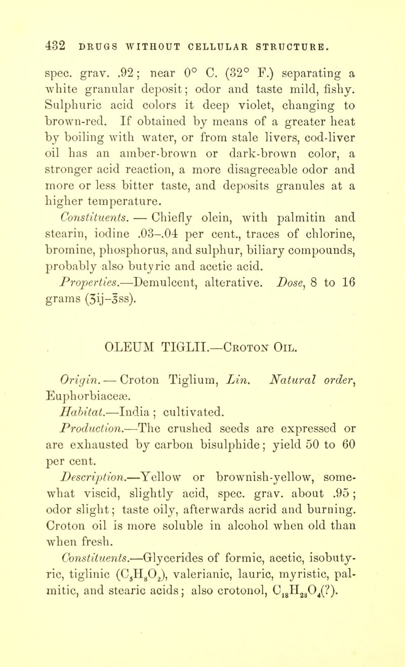 spec. grav. .92; near 0° C. (32° F.) separating a white granular deposit; odor and taste mild, fishy. Sulphuric acid colors it deep violet, changing to brown-red. If obtained by means of a greater heat by boiling with water, or from stale livers, cod-liver oil has an amber-brown or dark-brown color, a stronger acid reaction, a more disagreeable odor and more or less bitter taste, and deposits granules at a higher temperature. Constituents. — Chiefly olein, with palmitin and stearin, iodine .03-04 per cent., traces of chlorine, bromine, phosphorus, and sulphur, biliary compounds, probably also butyric and acetic acid. Properties.—Demulcent, alterative. Dose, 8 to 16 grams (3ij-Jss). OLEUM TIGLIL—Croton Oil. Origin. — Croton Tiglium, Lin. Natural order, Euphorbiacea3. Habitat.—India ; cultivated. Production.—The crushed seeds are expressed or are exhausted by carbon bisulphide; yield 50 to 60 per cent. Description.—Yellow or brownish-yellow, some- what viscid, slightly acid, spec. grav. about .95; odor slight; taste oily, afterwards acrid and burning. Croton oil is more soluble in alcohol when old than when fresh. Constituents.—Glycerides of formic, acetic, isobuty- ric, tiglinic (C5H802), valerianic, lauric, myristic, pal- mitic, and stearic acids; also crotonol, C18H2804(?).